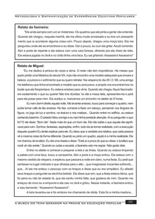 Metodologia e Sistematização de Experiências Coletivas Populares
A BUSCA DO TEMA GERADOR NA PRÁXIS DA EDUCAÇÃO POPULAR 38
Relato da faxineira:
“Ele anda sempre com um ar misterioso. Os quadros que ele pinta a gente não entende.
Quando ele chegou, naquela manhã, ele me olhou muito enviesado e eu tive um pressenti-
mento que ia acontecer alguma coisa ruim. Pouco depois, chegou uma moça loira. Ela me
perguntou onde ele se encontrava e eu disse. Daí a pouco, eu ouvi ela gritar.Acudi correndo.
Abri a porta de repente e ele estava com uma cara furiosa, olhando pra ela cheio de ódio.
Ela estava jogada no divã e no chão tinha uma faca. Eu sai gritando: Assassino! Assassino!”
Relato de Miguel:
“Eu me dedico à pintura de corpo e alma. O resto não tem importância. Há meses que
queropintarumaMadonadoséculoXX,masnãoencontroumamodeloadequadaqueencarea
beleza, a pureza e o sofrimento que eu quero retratar. Na véspera do dia 29 / 2 / 98, uma amiga
me telefonou que tinha encontrado a modelo que eu procurava, e propôs nos encontrarmos na
boate que ela freqüentava. Eu estava ansioso para vê-la. Quando ela chegou ﬁquei fascinado:
era exatamente o que eu queria! Não tive dúvidas: fui até a mesa dela, apresentei-me e pedi
para ela posar para mim. Ela aceitou e, marcamos um encontro no atelier às 9 horas.
Eunemdormidireitoaquelanoite.Melevanteiansioso,loucoparacomeçaroquadro,nem
podia tomar café de tão ansioso. No táxi, comecei a fazer um esboço, pensando nos ângulos da
ﬁgura, no jogo de luz e sombra, na textura e nos matizes... Quando entrei no edifício, eu estava
cantandobaixinho.Ozeladorfaloucomigoeeunemtinhaprestadoatenção.Aíeuperguntei:oque
foi? E ele disse: “Bom dia”. Nada mais do que um bom dia. Ele não sabia o que aquele dia signiﬁ-
cavapararuim.Sonhos,fantasias,aspirações,enﬁm,tudoiriasetornarrealidade,comaexecução
daquele quadro! Eu tentei explicar para ele. Eu disso que a verdade era relativa, que cada pessoa
vê a mesma coisa de forma diferente. Quando eu pinto um quadro, aquilo é a minha realidade. Ele
mechamoudelunático.Eudeiumarisadaedisse:“Estáaíaprovadoqueeudisse:olunáticoque
você vê não existe.” Quando eu subia a escada, a faxineira veio me espiar. Não gosto dela.
Entrei no atelier e comecei a preparar a tela e as tintas. Quando eu estava limpando
a paleta com uma faca, tocou a campainha. Abri a porta e a moça entrou. Ela estava com o
mesmo vestido da véspera, e explicou que passara a noite em claro, numa festa. Eu pedi que
sentasse no lugar indicado e que olhasse para o alto.., que imaginasse inocentes sofrendo..,
que... Aí ela me enleou o pescoço com os braços e disse que eu era simpático. Eu afastei
seus braços e perguntei se ela tinha bebido. Ela disse que sim, que a festa estava ótima, que
foi pena eu não ter estado lá, que ela sentiu minha falta, que gostava de mim. Quando me
enlaçou de novo eu a empurrei e ela caiu no divã e gritou. Nesse instante, a faxineira entrou
e saiu berrando: “Assassino! Assassino!”.
A loira levantou-se e foi embora me chamando de idiota. Esta foi a minha madona...
 