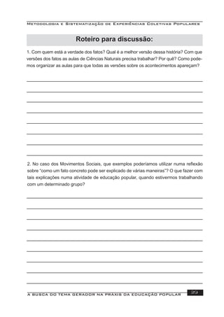 Metodologia e Sistematização de Experiências Coletivas Populares
A BUSCA DO TEMA GERADOR NA PRÁXIS DA EDUCAÇÃO POPULAR 39
Roteiro para discussão:
1. Com quem está a verdade dos fatos? Qual é a melhor versão dessa história? Com que
versões dos fatos as aulas de Ciências Naturais precisa trabalhar? Por quê? Como pode-
mos organizar as aulas para que todas as versões sobre os acontecimentos apareçam?
2. No caso dos Movimentos Sociais, que exemplos poderíamos utilizar numa reﬂexão
sobre “como um fato concreto pode ser explicado de várias maneiras”? O que fazer com
tais explicações numa atividade de educação popular, quando estivermos trabalhando
com um determinado grupo?
 