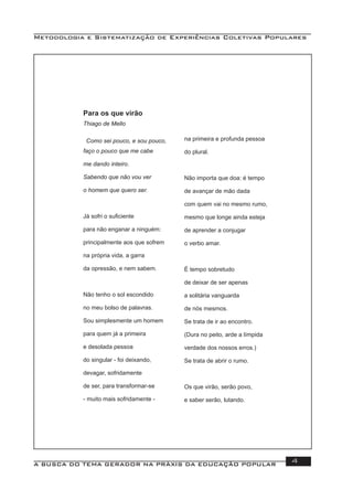 Metodologia e Sistematização de Experiências Coletivas Populares
A BUSCA DO TEMA GERADOR NA PRÁXIS DA EDUCAÇÃO POPULAR 4
Para os que virão
Thiago de Mello
Como sei pouco, e sou pouco,
faço o pouco que me cabe
me dando inteiro.
Sabendo que não vou ver
o homem que quero ser.
Já sofri o suﬁciente
para não enganar a ninguém:
principalmente aos que sofrem
na própria vida, a garra
da opressão, e nem sabem.
Não tenho o sol escondido
no meu bolso de palavras.
Sou simplesmente um homem
para quem já a primeira
e desolada pessoa
do singular - foi deixando,
devagar, sofridamente
de ser, para transformar-se
- muito mais sofridamente -
na primeira e profunda pessoa
do plural.
Não importa que doa: é tempo
de avançar de mão dada
com quem vai no mesmo rumo,
mesmo que longe ainda esteja
de aprender a conjugar
o verbo amar.
É tempo sobretudo
de deixar de ser apenas
a solitária vanguarda
de nós mesmos.
Se trata de ir ao encontro.
(Dura no peito, arde a límpida
verdade dos nossos erros.)
Se trata de abrir o rumo.
Os que virão, serão povo,
e saber serão, lutando.
 