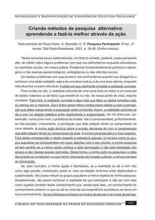 Metodologia e Sistematização de Experiências Coletivas Populares
A BUSCA DO TEMA GERADOR NA PRÁXIS DA EDUCAÇÃO POPULAR 40
Criando métodos de pesquisa alternativa:
aprendendo a fazê-la melhor através da ação
Texto extraído de Paulo Freire. In: Brandão, C. R. Pesquisa Participante. 8ª ed., 2ª
reimpr. São Paulo:Brasiliense, 2001. p. 34-36. (Grifos nossos).
“Nesta conversa pouco sistematizada, um tanto à vontade, gostaria, quase pensando
alto, de reﬂetir sobre alguns problemas com que nos defrontamos enquanto educadores
ou cientistas sociais, em nossa prática. Problemas fundamentalmente políticos e ideoló-
gicos e não apenas epistemológicos, pedagógicos ou das ciências sociais.
Um destes problemas com que primeiro nos confrontamos quando nos obrigamos a
conhecer uma dada realidade, seja a de uma área rural ou a de uma área urbana, enquanto
nela atuamos ou para nela atuar, é saber em que realmente consiste a realidade concreta.
Para muitos de nós, a realidade concreta de uma certa área se reduz a um conjunto
de dados materiais ou de fatos cuja existência ou não, de nosso ponto de vista, importa
constatar. Para mim, a realidade concreta é algo mais que fatos ou dados tomados mais
ou menos em si mesmos. Ela é todos esses fatos e todos esses dados e mais a percep-
ção que deles esteja tendo a população neles envolvida. Assim, a realidade concreta se
dá a mim na relação dialética entre objetividade e subjetividade. Se me preocupa, por
exemplo, numa zona rural, o problema da erosão, não o compreenderei, profundamente,
se não percebo, criticamente, a percepção que dele estejam tendo os camponeses da
zona afetada. A minha ação técnica sobre a erosão demanda de mim a compreensão
que dela estejam tendo os camponeses da área. A minha compreensão e o meu respeito.
Fora desta compreensão e deste respeito à sabedoria popular, à maneira como os gru-
pos populares se compreendem em suas relações com o seu mundo, a minha pesquisa
só tem sentido se a minha opção política é pela dominação e não pela libertação dos
grupos e das classes sociais oprimidas. Desta forma, a minha ação na pesquisa e a dela
decorrente se constituem no que venho chamando de invasão cultural, a serviço sempre
da dominação.
Se, pelo contrário, a minha opção é libertadora, se a realidade se dá a mim não
como algo parado, imobilizado, posto aí, mas na relação dinâmica entre objetividade e
subjetividade, não posso reduzir os grupos populares a meros objetos de minha pesquisa.
Simplesmente, não posso conhecer a realidade de que participam a não ser com eles
como sujeitos também deste conhecimento que, sendo para eles, um conhecimento do
conhecimento anterior (o que se dá ao nível da sua experiência quotidiana) se torna um
novo conhecimento. Se me interessa conhecer os modos de pensar e os níveis de percep-
 