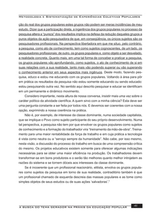 Metodologia e Sistematização de Experiências Coletivas Populares
A BUSCA DO TEMA GERADOR NA PRÁXIS DA EDUCAÇÃO POPULAR 41
ção do real dos grupos populares estes grupos não podem ser meras incidências de meu
estudo. Dizer que a participação direta, a ingerência dos grupos populares no processo da
pesquisa altera a “pureza” dos resultados implica na defesa da redução daqueles grupos a
puros objetos da ação pesquisadora de que, em conseqüência, os únicos sujeitos são os
pesquisadores proﬁssionais. Na perspectiva libertadora em que me situo, pelo contrário,
a pesquisa, como ato de conhecimento, tem como sujeitos cognoscentes, de um lado, os
pesquisadores proﬁssionais; de outro, os grupos populares e, como objeto a ser desvelado,
a realidade concreta. Quanto mais, em uma tal forma de conceber e praticar a pesquisa,
os grupos populares vão aprofundando, como sujeitos, o ato de conhecimento de si em
suas relações com a sua realidade, tanto mais vão podendo superar ou vão superando
o conhecimento anterior em seus aspectos mais ingênuos. Deste modo, fazendo pes-
quisa, educo e estou me educando com os grupos populares. Voltando à área para pôr
em prática os resultados da pesquisa não estou somente educando ou sendo educado:
estou pesquisando outra vez. No sentido aqui descrito pesquisar e educar se identiﬁcam
em um permanente e dinâmico movimento.
Considero importante, nesta altura de nossa conversa, insistir mais uma vez sobre o
caráter político da atividade cientíﬁca. A quem sirvo com a minha ciência? Esta deve ser
uma pergunta constante a ser feita por todos nós. E devemos ser coerentes com a nossa
opção, exprimindo a nossa coerência na prática.
Não é, por exemplo, de interesse da classe dominante, numa sociedade capitalista,
que se implique o Povo como sujeito participante do seu próprio desenvolvimento. Numa
tal perspectiva, a pesquisa não tem por que envolver os grupos populares como sujeitos
de conhecimento e a formação do trabalhador vira “treinamento da mão-de-obra”. Treina-
mento para uma maior rentabilidade da força de trabalho e em cuja prática a tecnologia
é vista como neutra ou a “serviço sempre da humanidade”. Não cabe, por isso mesmo,
nesta visão, a discussão do processo do trabalho em busca de uma compreensão crítica
do mesmo. Os projetos educativos existem somente para oferecer algumas indicações
necessárias para se obter uma maior eﬁciência na produção. Os trabalhadores devem
transformar-se em bons produtores e o serão tão melhores quanto melhor introjetem as
razões do sistema e se tornem dóceis aos interesses da classe dominante.
Se é incoerente que um proﬁssional reacionário, elitista, envolva os grupos popula-
res como sujeitos da pesquisa em torno de sua realidade, contraditório também é que
um proﬁssional chamado de esquerda descreia das massas populares e as tome como
simples objetos de seus estudos ou de suas ações ‘salvadoras’.”
 
