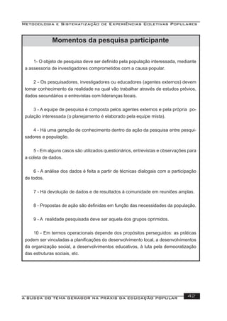 Metodologia e Sistematização de Experiências Coletivas Populares
A BUSCA DO TEMA GERADOR NA PRÁXIS DA EDUCAÇÃO POPULAR 42
Momentos da pesquisa participante
1- O objeto de pesquisa deve ser deﬁnido pela população interessada, mediante
a assessoria de investigadores comprometidos com a causa popular.
2 - Os pesquisadores, investigadores ou educadores (agentes externos) devem
tomar conhecimento da realidade na qual vão trabalhar através de estudos prévios,
dados secundários e entrevistas com lideranças locais.
3 - A equipe de pesquisa é composta pelos agentes externos e pela própria po-
pulação interessada (o planejamento é elaborado pela equipe mista).
4 - Há uma geração de conhecimento dentro da ação da pesquisa entre pesqui-
sadores e população.
5 - Em alguns casos são utilizados questionários, entrevistas e observações para
a coleta de dados.
6 - A análise dos dados é feita a partir de técnicas dialogais com a participação
de todos.
7 - Há devolução de dados e de resultados à comunidade em reuniões amplas.
8 - Propostas de ação são deﬁnidas em função das necessidades da população.
9 - A realidade pesquisada deve ser aquela dos grupos oprimidos.
10 - Em termos operacionais depende dos propósitos perseguidos: as práticas
podem ser vinculadas a planiﬁcações do desenvolvimento local, a desenvolvimentos
da organização social, a desenvolvimentos educativos, à luta pela democratização
das estruturas sociais, etc.
 