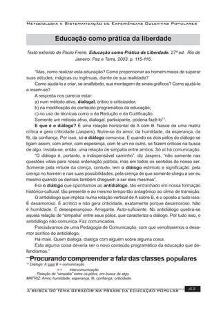Metodologia e Sistematização de Experiências Coletivas Populares
A BUSCA DO TEMA GERADOR NA PRÁXIS DA EDUCAÇÃO POPULAR 43
Texto extraído de Paulo Freire. Educação como Prática da Liberdade. 27ª ed. Rio de
Janeiro: Paz e Terra, 2003. p. 115-116.
“Mas, como realizar esta educação? Como proporcionar ao homem meios de superar
suas atitudes, mágicas ou ingênuas, diante de sua realidade?
Como ajudá-lo a criar, se analfabeto, sua montagem de sinais gráﬁcos? Como ajudá-lo
a inserir-se?
A resposta nos parecia estar:
a) num método ativo, dialogal, critico e criticizador;
b) na modiﬁcação do conteúdo programático da educação;
c) no uso de técnicas como a da Redução e da Codiﬁcação.
Somente um método ativo, dialogal. participante, poderia fazê-lo17
.
E que é o diálogo? É uma relação horizontal de A com B. Nasce de uma matriz
crítica e gera criticidade (Jaspers). Nutre-se do amor, da humildade, da esperança, da
fé, da conﬁança. Por isso, só o diálogo comunica. E quando os dois pólos do diálogo se
ligam assim, com amor, com esperança, com fé um no outro, se fazem críticos na busca
de algo. Instala-se, então, uma relação de simpatia entre ambos. Só aí há comunicação.
“O diálogo é, portanto, o indispensável caminho”, diz Jaspers, “não somente nas
questões vitais para nossa ordenação política, mas em todos os sentidos do nosso ser.
Somente pela virtude da crença, contudo, tem o diálogo estímulo e signiﬁcação: pela
crença no homem e nas suas possibilidades, pela crença de que somente chego a ser eu
mesmo quando os demais também cheguem a ser eles mesmos”.
Era o diálogo que opúnhamos ao antidiálogo, tão entranhado em nossa formação
histórico-cultural, tão presente e ao mesmo tempo tão antagônico ao clima de transição.
O antidiálogo que implica numa relação vertical de A sobre B, é o oposto a tudo isso.
É desamoroso. É acrítico e não gera criticidade, exatamente porque desamoroso. Não
é humildade. É desesperançoso. Arrogante. Auto-suﬁciente. No antidiálogo quebra-se
aquela relação de “simpatia” entre seus pólos, que caracteriza o diálogo. Por tudo isso, o
antidiálogo não comunica. Faz comunicados.
Precisávamos de uma Pedagogia de Comunicação, com que vencêssemos o desa-
mor acrítico do antidiálogo.
Há mais. Quem dialoga, dialoga com alguém sobre alguma coisa.
Esta alguma coisa deveria ser o novo conteúdo programático da educação que de-
fendíamos.”
Procurando compreender a fala das classes populares
17
Diálogo: A com B = comunicação
↔ intercomunicação
Relação de “simpatia” entre os pólos, em busca de algo.
MATRIZ: Amor, humildade, esperança, fé, conﬁança, criticidade.
Educação como prática da liberdade
 