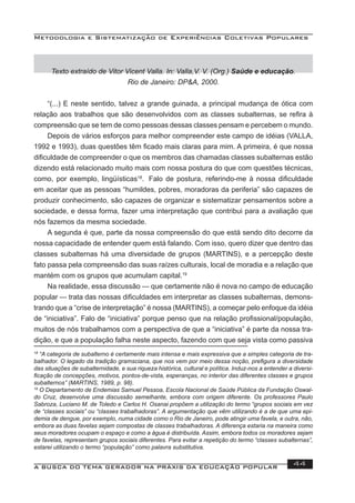 Metodologia e Sistematização de Experiências Coletivas Populares
A BUSCA DO TEMA GERADOR NA PRÁXIS DA EDUCAÇÃO POPULAR 44
Texto extraído de Vitor Vicent Valla. In: Valla,V. V. (Org.) Saúde e educação.
Rio de Janeiro: DP&A, 2000.
“(...) E neste sentido, talvez a grande guinada, a principal mudança de ótica com
relação aos trabalhos que são desenvolvidos com as classes subalternas, se reﬁra à
compreensão que se tem de como pessoas dessas classes pensam e percebem o mundo.
Depois de vários esforços para melhor compreender este campo de idéias (VALLA,
1992 e 1993), duas questões têm ﬁcado mais claras para mim. A primeira, é que nossa
diﬁculdade de compreender o que os membros das chamadas classes subalternas estão
dizendo está relacionado muito mais com nossa postura do que com questões técnicas,
como, por exemplo, lingüísticas18
. Falo de postura, referindo-me à nossa diﬁculdade
em aceitar que as pessoas “humildes, pobres, moradoras da periferia” são capazes de
produzir conhecimento, são capazes de organizar e sistematizar pensamentos sobre a
sociedade, e dessa forma, fazer uma interpretação que contribui para a avaliação que
nós fazemos da mesma sociedade.
A segunda é que, parte da nossa compreensão do que está sendo dito decorre da
nossa capacidade de entender quem está falando. Com isso, quero dizer que dentro das
classes subalternas há uma diversidade de grupos (MARTINS), e a percepção deste
fato passa pela compreensão das suas raízes culturais, local de moradia e a relação que
mantém com os grupos que acumulam capital.19
Na realidade, essa discussão — que certamente não é nova no campo de educação
popular — trata das nossas diﬁculdades em interpretar as classes subalternas, demons-
trando que a “crise de interpretação” é nossa (MARTINS), a começar pelo enfoque da idéia
de “iniciativa”. Falo de “iniciativa” porque penso que na relação proﬁssional/população,
muitos de nós trabalhamos com a perspectiva de que a “iniciativa” é parte da nossa tra-
dição, e que a população falha neste aspecto, fazendo com que seja vista como passiva
18
“A categoria de subalterno é certamente mais intensa e mais expressiva que a simples categoria de tra-
balhador. O legado da tradição gramsciana, que nos vem por meio dessa noção, preﬁgura a diversidade
das situações de subalternidade, e sua riqueza histórica, cultural e política. Induz-nos a entender a diversi-
ﬁcação de concepções, motivos, pontos-de-vista, esperanças, no interior das diferentes classes e grupos
subalternos” (MARTINS, 1989, p. 98).
19
O Departamento de Endemias Samuel Pessoa, Escola Nacional de Saúde Pública da Fundação Oswal-
do Cruz, desenvolve uma discussão semelhante, embora com origem diferente. Os professores Paulo
Sabroza, Luciano M. de Toledo e Carlos H. Osanai propõem a utilização do termo “grupos sociais em vez
de “classes sociais” ou “classes trabalhadoras”. A argumentação que vêm utilizando é a de que uma epi-
demia de dengue, por exemplo, numa cidade como o Rio de Janeiro, pode atingir uma favela, e outra, não,
embora as duas favelas sejam compostas de classes trabalhadoras. A diferença estaria na maneira como
seus moradores ocupam o espaço e como a água é distribuída. Assim, embora todos os moradores sejam
de favelas, representam grupos sociais diferentes. Para evitar a repetição do termo “classes subalternas”,
estarei utilizando o termo “população” como palavra substitutiva.
 