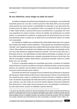 Metodologia e Sistematização de Experiências Coletivas Populares
A BUSCA DO TEMA GERADOR NA PRÁXIS DA EDUCAÇÃO POPULAR 45
e apática.20
Se sou referência, como chegar ao saber do outro?
Ao relatar as relações de proﬁssionais/mediadores com a população, uma contribuição
importante parece ser a de citar o máximo possível a fala desta última, pois tal procedi-
mento permite que outros tenham a possibilidade de interpretar o que está sendo dito.
A própria forma de relatar uma experiência indica a concepção de mundo de quem faz
o relato. Neste sentido, é possível aﬁrmar que os proﬁssionais e a população não vivem
uma experiência da mesma maneira. A forma de trabalho dos proﬁssionais (no partido
político, na associação de moradores, na igreja) pode não estar levando isso em conta,
principalmente porque o projeto que se desenvolve é provavelmente anterior ao contato
com a população.
Um exemplo é o trabalho que o proﬁssional de saúde pública desenvolve com a popula-
ção moradora das favelas e bairros periféricos. Toda proposta dos sanitaristas pressupõe a
“previsão” como categoria principal, pois a própria idéia de prevenção implica num olhar para
o futuro. Mas poderia ser levantada como hipótese que estes setores da população condu-
zem suas vidas através da categoria principal da “provisão”. Com isso se quer dizer que, a
lembrança da fome e das diﬁculdades de sobrevivência enfrentadas no passado, faz com
que o olhar principal seja voltado para o passado, preocupado em prover o dia de hoje. Uma
idéia de “acumulação”, portanto. Neste sentido, a proposta da “previsão” estaria em conﬂito
direto com a da “provisão”.
É comum a população delegar-nos autoridade para tomar a iniciativa em trabalhos
desenvolvidos em conjunto (conselhos municipais e distritais de saúde, zonais de partidos
políticos, por exemplo), pois tal atitude coincide com a nossa percepção de que o povo
tem pouca autonomia para tomar iniciativa.
É provável que dentro da concepção de que os saberes dos proﬁssionais e da popula-
ção são iguais, esteja implícita a idéia de que o saber popular mimetiza o dos proﬁssionais.
Se a referência para o saber é o proﬁssional, tal postura diﬁculta a chegada ao saber do
outro. Os saberes da população são elaborados sobre a experiência concreta, a partir das
suas vivências, que são vividas de uma forma distinta daquela vivida pelo proﬁssional.
Nós oferecemos o nosso saber porque pensamos que o da população é insuﬁciente e,
por esta razão inferior, quando na realidade é apenas diferente.
20
“Ao colocar em discussão a questão da visão dos dominantes sobre as favelas, procuramos demonstrar que
embutido no interior desse ponto há um outro aspecto metodológico: quem coloca o problema da favela, seja aca-
dêmico ou administrativo, são os próprios construtores das favelas. Neste sentido, os muitos programas propostos
pelas autoridades não são, na realidade, propostas, mas respostas às ações dos populares. Com isso, pretende-
mos ressaltar a atividade onde tradicionalmente são vistas a passividade e a ociosidade” (VALLA, 1986, p. 27).
 