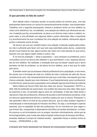 Metodologia e Sistematização de Experiências Coletivas Populares
A BUSCA DO TEMA GERADOR NA PRÁXIS DA EDUCAÇÃO POPULAR 46
O que percebo na fala do outro?
Num debate sobre o fracasso escolar na escola pública do primeiro grau, uma das
participantes desenvolveu um raciocínio extraordinariamente simples, mas esclarecedor.
Trabalhou com o seguinte pressuposto: embora o professor tenha um livro didático ou
notas como referência, faz, na realidade, uma seleção da matéria que oferecerá aos alu-
nos. A seleção que faz, provavelmente, se deve a um domínio maior sobre a matéria, ou,
quem sabe, a uma aﬁnidade com algumas idéias a serem oferecidas. Mas o importante
é o reconhecimento de que o professor faz uma seleção da matéria, oferecendo alguns
pontos e deixando outros de lado.
Os alunos, por sua vez, também fazem uma seleção. A atenção exigida pelo profes-
sor não é suﬁciente para fazer com que tudo seja assimilado pelos alunos. Justamente
devido à sua história de vida, alguns pontos são vistos com mais atenção do que outros,
fazendo com que alguns sejam retidos e outros, não.
É na hora da avaliação — disse a expositora — que começam os problemas, pois é
uma prática comum os alunos não relatarem o que assimilaram, e sim, aspectos decora-
dos do livro didático. Na realidade, a avaliação teria que se basear naquilo que o aluno
percebeu da fala do professor, ou da leitura do livro didático, pois é isso que foi retido
pelo aluno.
É também assim que se processa a fala do proﬁssional com a população, e vice-versa.
De acordo com a formação de cada um, história de vida e vivências de cada dia, faz-se
uma leitura do outro, não necessariamente de tudo que o outro fala, mas daquilo que mais
chama a atenção, daquilo que mais interessa. O que freqüentemente, para o proﬁssional,
é conformismo, pode ser para a população uma avaliação rigorosa dos limites de melhoria
Maria Helena de Souza Patto fala das mães dos alunos “fracassados” (PATTO, p.
269). Não foi pretensão da autora fazer uma análise dos discursos das mães. Mas quem
se proponha a isso, irá perceber alguns eixos de contradição. A fala das mães tende a
reproduzir a fala dos professores, diretores de escolas e administradores escolares, onde
um discurso aparentemente técnico e cientíﬁco explica por que os alunos “fracassam” e
não aprendem. Mas é no ﬁnal do seu próprio discurso que as mães acabam negando a
medicalização e individualização do fracasso dos ﬁlhos. Ou seja, a contradição é apenas
aparente, pois na repetição da fala dos professores, há um momento em que negam o
que tinham dito, comparando o desempenho dos ﬁlhos em tarefas domésticas, no traba-
lho precoce ou em brincadeiras com os amigos. Apontam individualmente, ainda que de
forma fragmentária, para muitas das determinações institucionais do fracasso dos ﬁlhos...
pressões relativas à compra do material escolar... agressões físicas e verbais contra as
crianças... (PEREGRINO, p. 69).
 
