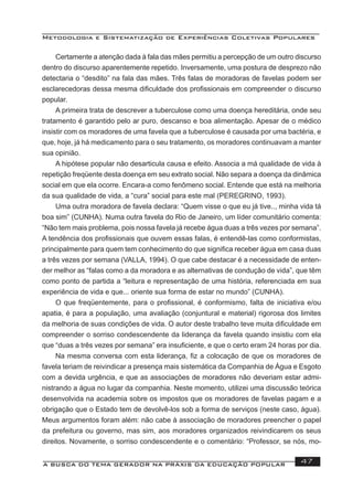 Metodologia e Sistematização de Experiências Coletivas Populares
A BUSCA DO TEMA GERADOR NA PRÁXIS DA EDUCAÇÃO POPULAR 47
Certamente a atenção dada à fala das mães permitiu a percepção de um outro discurso
dentro do discurso aparentemente repetido. Inversamente, uma postura de desprezo não
detectaria o “desdito” na fala das mães. Três falas de moradoras de favelas podem ser
esclarecedoras dessa mesma diﬁculdade dos proﬁssionais em compreender o discurso
popular.
A primeira trata de descrever a tuberculose como uma doença hereditária, onde seu
tratamento é garantido pelo ar puro, descanso e boa alimentação. Apesar de o médico
insistir com os moradores de uma favela que a tuberculose é causada por uma bactéria, e
que, hoje, já há medicamento para o seu tratamento, os moradores continuavam a manter
sua opinião.
A hipótese popular não desarticula causa e efeito. Associa a má qualidade de vida à
repetição freqüente desta doença em seu extrato social. Não separa a doença da dinâmica
social em que ela ocorre. Encara-a como fenômeno social. Entende que está na melhoria
da sua qualidade de vida, a “cura” social para este mal (PEREGRINO, 1993).
Uma outra moradora de favela declara: “Quem visse o que eu já tive.., minha vida tá
boa sim” (CUNHA). Numa outra favela do Rio de Janeiro, um líder comunitário comenta:
“Não tem mais problema, pois nossa favela já recebe água duas a três vezes por semana”.
A tendência dos proﬁssionais que ouvem essas falas, é entendê-las como conformistas,
principalmente para quem tem conhecimento do que signiﬁca receber água em casa duas
a três vezes por semana (VALLA, 1994). O que cabe destacar é a necessidade de enten-
der melhor as “falas como a da moradora e as alternativas de condução de vida”, que têm
como ponto de partida a “leitura e representação de uma história, referenciada em sua
experiência de vida e que... oriente sua forma de estar no mundo” (CUNHA).
O que freqüentemente, para o proﬁssional, é conformismo, falta de iniciativa e/ou
apatia, é para a população, uma avaliação (conjuntural e material) rigorosa dos limites
da melhoria de suas condições de vida. O autor deste trabalho teve muita diﬁculdade em
compreender o sorriso condescendente da liderança da favela quando insistiu com ela
que “duas a três vezes por semana” era insuﬁciente, e que o certo eram 24 horas por dia.
Na mesma conversa com esta liderança, ﬁz a colocação de que os moradores de
favela teriam de reivindicar a presença mais sistemática da Companhia de Água e Esgoto
com a devida urgência, e que as associações de moradores não deveriam estar admi-
nistrando a água no lugar da companhia. Neste momento, utilizei uma discussão teórica
desenvolvida na academia sobre os impostos que os moradores de favelas pagam e a
obrigação que o Estado tem de devolvê-los sob a forma de serviços (neste caso, água).
Meus argumentos foram além: não cabe à associação de moradores preencher o papel
da prefeitura ou governo, mas sim, aos moradores organizados reivindicarem os seus
direitos. Novamente, o sorriso condescendente e o comentário: “Professor, se nós, mo-
 