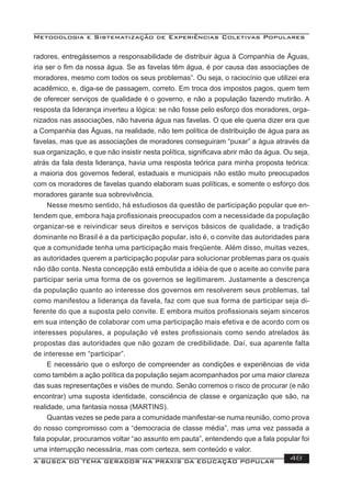 Metodologia e Sistematização de Experiências Coletivas Populares
A BUSCA DO TEMA GERADOR NA PRÁXIS DA EDUCAÇÃO POPULAR 48
radores, entregássemos a responsabilidade de distribuir água à Companhia de Águas,
iria ser o ﬁm da nossa água. Se as favelas têm água, é por causa das associações de
moradores, mesmo com todos os seus problemas”. Ou seja, o raciocínio que utilizei era
acadêmico, e, diga-se de passagem, correto. Em troca dos impostos pagos, quem tem
de oferecer serviços de qualidade é o governo, e não a população fazendo mutirão. A
resposta da liderança inverteu a lógica: se não fosse pelo esforço dos moradores, orga-
nizados nas associações, não haveria água nas favelas. O que ele queria dizer era que
a Companhia das Águas, na realidade, não tem política de distribuição de água para as
favelas, mas que as associações de moradores conseguiram “puxar” a água através da
sua organização, e que não insistir nesta política, signiﬁcava abrir mão da água. Ou seja,
atrás da fala desta liderança, havia uma resposta teórica para minha proposta teórica:
a maioria dos governos federal, estaduais e municipais não estão muito preocupados
com os moradores de favelas quando elaboram suas políticas, e somente o esforço dos
moradores garante sua sobrevivência.
Nesse mesmo sentido, há estudiosos da questão de participação popular que en-
tendem que, embora haja proﬁssionais preocupados com a necessidade da população
organizar-se e reivindicar seus direitos e serviços básicos de qualidade, a tradição
dominante no Brasil é a da participação popular, isto é, o convite das autoridades para
que a comunidade tenha uma participação mais freqüente. Além disso, muitas vezes,
as autoridades querem a participação popular para solucionar problemas para os quais
não dão conta. Nesta concepção está embutida a idéia de que o aceite ao convite para
participar seria uma forma de os governos se legitimarem. Justamente a descrença
da população quanto ao interesse dos governos em resolverem seus problemas, tal
como manifestou a liderança da favela, faz com que sua forma de participar seja di-
ferente do que a suposta pelo convite. E embora muitos proﬁssionais sejam sinceros
em sua intenção de colaborar com uma participação mais efetiva e de acordo com os
interesses populares, a população vê estes proﬁssionais como sendo atrelados às
propostas das autoridades que não gozam de credibilidade. Daí, sua aparente falta
de interesse em “participar”.
E necessário que o esforço de compreender as condições e experiências de vida
como também a ação política da população sejam acompanhados por uma maior clareza
das suas representações e visões de mundo. Senão corremos o risco de procurar (e não
encontrar) uma suposta identidade, consciência de classe e organização que são, na
realidade, uma fantasia nossa (MARTINS).
Quantas vezes se pede para a comunidade manifestar-se numa reunião, como prova
do nosso compromisso com a “democracia de classe média”, mas uma vez passada a
fala popular, procuramos voltar “ao assunto em pauta”, entendendo que a fala popular foi
uma interrupção necessária, mas com certeza, sem conteúdo e valor.
 