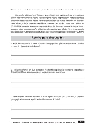 Metodologia e Sistematização de Experiências Coletivas Populares
A BUSCA DO TEMA GERADOR NA PRÁXIS DA EDUCAÇÃO POPULAR 49
Roteiro para discussão:
1. Procure caracterizar o papel político – pedagógico da pesquisa qualitativa. Qual é a
concepção de realidade de Freire?
2. Resumidamente, em que consiste o momento da pesquisa qualitativa proposta por
Freire? Identiﬁque a importância em cada um desses momentos.
Nas escolas públicas, há professores que detectam que a percepção do tempo para os
alunos não corresponde a mesma lógica temporal inscrita na perspectiva histórica com que
trabalham na sala de aula. Assim, há um signiﬁcado que os alunos “atribuem aos aconteci-
mentos inaugurais (o primeiro aniversário, o primeiro ano na escola... e aos fatos cotidianos)”
(CUNHA). Novamente, aparece uma contradição aguda, desta vez entre a maneira de “dar ao
pequeno fato o acontecimento” e a historiograﬁa marxista, que valoriza “através do conceito
de processo as mudanças macroestruturais e as conjunturas político-econômicas” (CUNHA).
3. Que relações podemos estabelecer entre a prática da pesquisa qualitativa, a proposta
pedagógica freireana e a prática dos Movimentos Sociais?
 