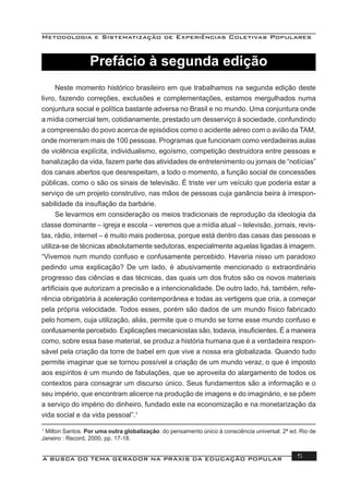 Metodologia e Sistematização de Experiências Coletivas Populares
A BUSCA DO TEMA GERADOR NA PRÁXIS DA EDUCAÇÃO POPULAR 5
Prefácio à segunda edição
Neste momento histórico brasileiro em que trabalhamos na segunda edição deste
livro, fazendo correções, exclusões e complementações, estamos mergulhados numa
conjuntura social e política bastante adversa no Brasil e no mundo. Uma conjuntura onde
a mídia comercial tem, cotidianamente, prestado um desserviço à sociedade, confundindo
a compreensão do povo acerca de episódios como o acidente aéreo com o avião da TAM,
onde morreram mais de 100 pessoas. Programas que funcionam como verdadeiras aulas
de violência explícita, individualismo, egoísmo, competição destruidora entre pessoas e
banalização da vida, fazem parte das atividades de entretenimento ou jornais de “notícias”
dos canais abertos que desrespeitam, a todo o momento, a função social de concessões
públicas, como o são os sinais de televisão. É triste ver um veículo que poderia estar a
serviço de um projeto construtivo, nas mãos de pessoas cuja ganância beira à irrespon-
sabilidade da insuﬂação da barbárie.
Se levarmos em consideração os meios tradicionais de reprodução da ideologia da
classe dominante – igreja e escola – veremos que a mídia atual – televisão, jornais, revis-
tas, rádio, internet – é muito mais poderosa, porque está dentro das casas das pessoas e
utiliza-se de técnicas absolutamente sedutoras, especialmente aquelas ligadas à imagem.
“Vivemos num mundo confuso e confusamente percebido. Haveria nisso um paradoxo
pedindo uma explicação? De um lado, é abusivamente mencionado o extraordinário
progresso das ciências e das técnicas, das quais um dos frutos são os novos materiais
artiﬁciais que autorizam a precisão e a intencionalidade. De outro lado, há, também, refe-
rência obrigatória à aceleração contemporânea e todas as vertigens que cria, a começar
pela própria velocidade. Todos esses, porém são dados de um mundo físico fabricado
pelo homem, cuja utilização, aliás, permite que o mundo se torne esse mundo confuso e
confusamente percebido. Explicações mecanicistas são, todavia, insuﬁcientes. É a maneira
como, sobre essa base material, se produz a história humana que é a verdadeira respon-
sável pela criação da torre de babel em que vive a nossa era globalizada. Quando tudo
permite imaginar que se tornou possível a criação de um mundo veraz, o que é imposto
aos espíritos é um mundo de fabulações, que se aproveita do alargamento de todos os
contextos para consagrar um discurso único. Seus fundamentos são a informação e o
seu império, que encontram alicerce na produção de imagens e do imaginário, e se põem
a serviço do império do dinheiro, fundado este na economização e na monetarização da
vida social e da vida pessoal”.1
1
Milton Santos. Por uma outra globalização: do pensamento único à consciência universal. 2ª ed. Rio de
Janeiro : Record, 2000, pp. 17-18.
 