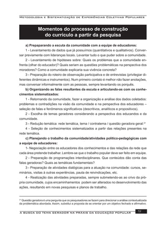 Metodologia e Sistematização de Experiências Coletivas Populares
A BUSCA DO TEMA GERADOR NA PRÁXIS DA EDUCAÇÃO POPULAR 51
Momentos do processo de construção
do currículo a partir da pesquisa
a) Prepaparando a escuta da comunidade com a equipe de educadores:
1 - Levantamento de dados que já possuímos (quantitativos e qualitativos). Conver-
sar previamente com lideranças locais. Levantar tudo o que puder sobre a comunidade.
2 - Levantamento de hipóteses sobre: Quais os problemas que a comunidade en-
frenta (olhar do educador)? Quais seriam as questões problemáticas na perspectiva dos
moradores? Como a comunidade explicaria sua vivência concreta?
3 - Preparação do roteiro de observação participativa e de entrevistas (privilegiar di-
ferentes dinâmicas e instrumentos). Num primeiro contato é melhor não fazer anotações,
mas conversar informalmente com as pessoas, sempre levantando os porquês.
b) Organizando as falas resultantes da escuta e articulando-as com os conhe-
cimentos sistematizados:
1 - Retornando da comunidade, fazer a organização e análise dos dados coletados:
problemas e contradições na visão da comunidade e na perspectiva dos educadores –
seleção de falas e fenômenos signiﬁcativos (descritivos, analíticos e propositivos).
2 - Escolha de temas geradores considerando a perspectiva dos educandos e da
comunidade.
3 - Redução temática: rede temática, tema / contratema / questão geradora geral.21
4 - Seleção de conhecimentos sistematizados a partir das relações presentes na
rede temática.
c) Planejando o trabalho da comunidade/atividades político-pedagógicas com
a equipe de educadores:
1- Negociação entre os educadores dos conhecimentos e das relações da rede que
cada área pretende trabalhar. Lembre-se que o trabalho popular deve ser feito em equipe.
2 - Preparação de programações interdisciplinares. Que conteúdos dão conta das
falas geradoras? Quais as temáticas fundamentais?
3 - Preparação de atividades dialógicas para a atuação na comunidade: cursos, se-
minários, visitas à outras experiências, pauta de reivindicações, etc.
4 - Realização das atividades preparadas, sempre submetendo-as ao crivo da pró-
pria comunidade, cujos encaminhamentos podem ser alterados no desenvolvimento das
ações, resultando em novas pesquisas e planos de trabalho.
21
Questão geradora é uma pergunta que os pesquisadores se fazem para direcionar a análise contextualizada
da problemática abordada. Assim, substitui a proposta de se orientar por um objetivo fechado e aﬁrmativo.
 