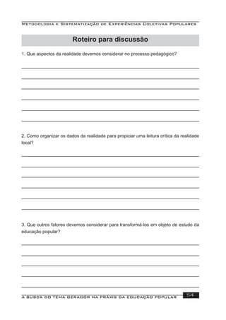 Metodologia e Sistematização de Experiências Coletivas Populares
A BUSCA DO TEMA GERADOR NA PRÁXIS DA EDUCAÇÃO POPULAR 54
1. Que aspectos da realidade devemos considerar no processo pedagógico?
2. Como organizar os dados da realidade para propiciar uma leitura crítica da realidade
local?
3. Que outros fatores devemos considerar para transformá-los em objeto de estudo da
educação popular?
Roteiro para discussão
 
