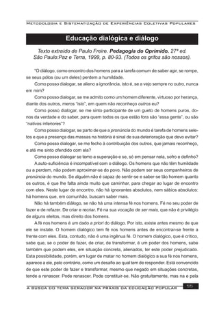 Metodologia e Sistematização de Experiências Coletivas Populares
A BUSCA DO TEMA GERADOR NA PRÁXIS DA EDUCAÇÃO POPULAR 55
Educação dialógica e diálogo
Texto extraído de Paulo Freire. Pedagogia do Oprimido. 27ª ed.
São Paulo:Paz e Terra, 1999, p. 80-93. (Todos os grifos são nossos).
“O diálogo, como encontro dos homens para a tarefa comum de saber agir, se rompe,
se seus pólos (ou um deles) perdem a humildade.
Como posso dialogar, se alieno a ignorância, isto é, se a vejo sempre no outro, nunca
em mim?
Como posso dialogar, se me admito como um homem diferente, virtuoso por herança,
diante dos outros, meros “isto”, em quem não reconheço outros eu?
Como posso dialogar, se me sinto participante de um gueto de homens puros, do-
nos da verdade e do saber, para quem todos os que estão fora são “essa gente”, ou são
“nativos inferiores”?
Como posso dialogar, se parto de que a pronúncia do mundo é tarefa de homens sele-
tos e que a presença das massas na história é sinal de sua deterioração que devo evitar?
Como posso dialogar, se me fecho à contribuição dos outros, que jamais reconheço,
e até me sinto ofendido com ela?
Como posso dialogar se temo a superação e se, só em pensar nela, sofro e deﬁnho?
A auto-suﬁciência é incompatível com o diálogo. Os homens que não têm humildade
ou a perdem, não podem aproximar-se do povo. Não podem ser seus companheiros de
pronúncia do mundo. Se alguém não é capaz de sentir-se e saber-se tão homem quanto
os outros, é que lhe falta ainda muito que caminhar, para chegar ao lugar de encontro
com eles. Neste lugar de encontro, não há ignorantes absolutos, nem sábios absolutos:
há homens que, em comunhão, buscam saber mais.
Não há também diálogo, se não há uma intensa fé nos homens. Fé no seu poder de
fazer e de refazer. De criar e recriar. Fé na sua vocação de ser mais, que não é privilégio
de alguns eleitos, mas direito dos homens.
A fé nos homens é um dado a priori do diálogo. Por isto, existe antes mesmo de que
ele se instale. O homem dialógico tem fé nos homens antes de encontrar-se frente a
frente com eles. Esta, contudo, não é uma ingênua fé. O homem dialógico, que é crítico,
sabe que, se o poder de fazer, de criar, de transformar, é um poder dos homens, sabe
também que podem eles, em situação concreta, alienados, ter este poder prejudicado.
Esta possibilidade, porém, em lugar de matar no homem dialógico a sua fé nos homens,
aparece a ele, pelo contrário, como um desaﬁo ao qual tem de responder. Está convencido
de que este poder de fazer e transformar, mesmo que negado em situações concretas,
tende a renascer. Pode renascer. Pode constituir-se. Não gratuitamente, mas na e pela
 