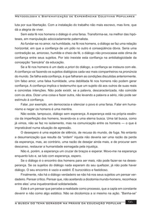 Metodologia e Sistematização de Experiências Coletivas Populares
A BUSCA DO TEMA GERADOR NA PRÁXIS DA EDUCAÇÃO POPULAR 56
luta por sua libertação. Com a instalação do trabalho não mais escravo, mas livre, que
dá a alegria de viver.
Sem esta fé nos homens o diálogo é uma farsa. Transforma-se, na melhor das hipó-
teses, em manipulação adocicadamente paternalista.
Ao fundar-se no amor, na humildade, na fé nos homens, o diálogo se faz uma relação
horizontal, em que a conﬁança de um pólo no outro é conseqüência óbvia. Seria uma
contradição se, amoroso, humilde e cheio de fé, o diálogo não provocasse este clima de
conﬁança entre seus sujeitos. Por isto inexiste esta conﬁança na antidialogicidade da
concepção “bancária” da educação.
Se a fé nos homens é um dado a priori do diálogo, a conﬁança se instaura com ele.
A conﬁança vai fazendo os sujeitos dialógicos cada vez mais companheiros na pronúncia
do mundo. Se falha esta conﬁança, é que falharam as condições discutidas anteriormente.
Um falso amor, uma falsa humildade, uma debilitada fé nos homens não podem gerar
conﬁança. A conﬁança implica o testemunho que um sujeito dá aos outros de suas reais
e concretas intenções. Não pode existir, se a palavra, descaracterizada, não coincide
com os atos. Dizer uma coisa e fazer outra, não levando a palavra a sério, não pode ser
estímulo à conﬁança.
Falar, por exemplo, em democracia e silenciar o povo é uma farsa. Falar em huma-
nismo e negar os homens é uma mentira.
Não existe, tampouco, diálogo sem esperança. A esperança está na própria essên-
cia da imperfeição dos homens, levando-os a uma eterna busca. Uma tal busca, como
já vimos, não se faz no isolamento, mas na comunicação entre os homens — o que é
impraticável numa situação de agressão.
O desespero é uma espécie de silêncio, de recusa do mundo, de fuga. No entanto
a desumanização que resulta da “ordem” injusta não deveria ser uma razão da perda
da esperança, mas, ao contrário, uma razão de desejar ainda mais, e de procurar sem
descanso, restaurar a humanidade esmagada pela injustiça.
Não é, porém, a esperança um cruzar de braços e esperar. Movo-me na esperança
enquanto luto e, se luto com esperança, espero.
Se o diálogo é o encontro dos homens para ser mais, não pode fazer-se na deses-
perança. Se os sujeitos do diálogo nada esperam do seu quefazer, já não pode haver
diálogo. O seu encontro é vazio e estéril. É burocrático e fastidioso.
Finalmente, não há o diálogo verdadeiro se não há nos seus sujeitos um pensar ver-
dadeiro. Pensar crítico. Pensar que, não aceitando a dicotomia mundo-homens, reconhece
entre eles’ uma inquebrantável solidariedade.
Este é um pensar que percebe a realidade como processo, que a capta em constante
devenir e não como algo estático. Não se dicotomiza a si mesmo na ação. “Banha-se”
 