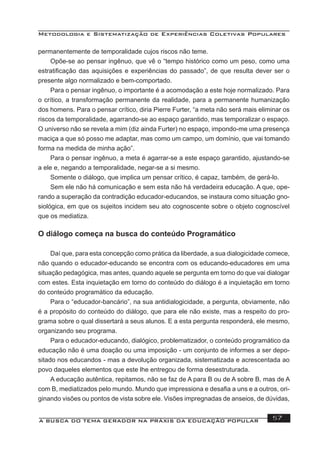 Metodologia e Sistematização de Experiências Coletivas Populares
A BUSCA DO TEMA GERADOR NA PRÁXIS DA EDUCAÇÃO POPULAR 57
permanentemente de temporalidade cujos riscos não teme.
Opõe-se ao pensar ingênuo, que vê o “tempo histórico como um peso, como uma
estratiﬁcação das aquisições e experiências do passado”, de que resulta dever ser o
presente algo normalizado e bem-comportado.
Para o pensar ingênuo, o importante é a acomodação a este hoje normalizado. Para
o crítico, a transformação permanente da realidade, para a permanente humanização
dos homens. Para o pensar crítico, diria Pierre Furter, “a meta não será mais eliminar os
riscos da temporalidade, agarrando-se ao espaço garantido, mas temporalizar o espaço.
O universo não se revela a mim (diz ainda Furter) no espaço, impondo-me uma presença
maciça a que só posso me adaptar, mas como um campo, um domínio, que vai tomando
forma na medida de minha ação”.
Para o pensar ingênuo, a meta é agarrar-se a este espaço garantido, ajustando-se
a ele e, negando a temporalidade, negar-se a si mesmo.
Somente o diálogo, que implica um pensar crítico, é capaz, também, de gerá-lo.
Sem ele não há comunicação e sem esta não há verdadeira educação. A que, ope-
rando a superação da contradição educador-educandos, se instaura como situação gno-
siológica, em que os sujeitos incidem seu ato cognoscente sobre o objeto cognoscível
que os mediatiza.
O diálogo começa na busca do conteúdo Programático
Daí que, para esta concepção como prática da liberdade, a sua dialogicidade comece,
não quando o educador-educando se encontra com os educando-educadores em uma
situação pedagógica, mas antes, quando aquele se pergunta em torno do que vai dialogar
com estes. Esta inquietação em torno do conteúdo do diálogo é a inquietação em torno
do conteúdo programático da educação.
Para o “educador-bancário”, na sua antidialogicidade, a pergunta, obviamente, não
é a propósito do conteúdo do diálogo, que para ele não existe, mas a respeito do pro-
grama sobre o qual dissertará a seus alunos. E a esta pergunta responderá, ele mesmo,
organizando seu programa.
Para o educador-educando, dialógico, problematizador, o conteúdo programático da
educação não é uma doação ou uma imposição - um conjunto de informes a ser depo-
sitado nos educandos - mas a devolução organizada, sistematizada e acrescentada ao
povo daqueles elementos que este lhe entregou de forma desestruturada.
A educação autêntica, repitamos, não se faz de A para B ou de A sobre B, mas de A
com B, mediatizados pelo mundo. Mundo que impressiona e desaﬁa a uns e a outros, ori-
ginando visões ou pontos de vista sobre ele. Visões impregnadas de anseios, de dúvidas,
 