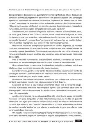 Metodologia e Sistematização de Experiências Coletivas Populares
A BUSCA DO TEMA GERADOR NA PRÁXIS DA EDUCAÇÃO POPULAR 58
de esperanças ou desesperanças que implicitam temas signiﬁcativos, à base dos quais se
constituirá o conteúdo programático da educação. Um dos equívocos de uma concepção
ingênua do humanismo está em que, na ânsia de corporiﬁcar um modelo ideal de “bom
homem”, se esquece da situação concreta, existencial, presente, dos homens mesmos.
“O humanismo consiste (diz Furter), em permitir a tomada de consciência de nossa plena
humanidade, como condição e obrigação: como situação e projeto”.
Simplesmente, não podemos chegar aos operários, urbanos ou camponeses, estes,
de modo geral, imersos num contexto colonial, quase umbilicalmente ligados ao mun-
do da natureza de que se sentem mais parte que transformadores, para, à maneira da
concepção “bancária” , entregar-lhes “conhecimento” ou impor-lhes um modelo de bom
homem, contido no programa cujo conteúdo nós mesmos organizamos.
Não seriam poucos os exemplos que poderiam ser citados, de planos, de natureza
política ou simplesmente docente, que falharam porque os seus realizadores partiram de
uma visão pessoal da realidade. Porque não levaram em conta, num mínimo instante, os
homens em situação a quem se dirigia seu programa, a não ser com puras incidências
de sua ação.
Para o educador humanista ou o revolucionário autêntico, a incidência da ação é a
realidade a ser transformada por eles com os outros homens e não sobre estes.
Quem atua sobre os homens para, doutrinando-os, adaptá-los cada vez mais à rea-
lidade que deve permanecer intocada, são os dominadores.
Lamentavelmente, porém, neste “conto” da verticalidade da programação, “conto” da
concepção “bancária”, caem muitas vezes lideranças revolucionárias, no seu empenho
de obter a adesão do povo à ação revolucionária.
Acercam-se das massas camponesas ou urbanas com projetos que podem corres-
ponder à sua visão do mundo, mas não necessariamente à do povo.
Esquecem-se de que o seu objetivo fundamental é lutar com o povo pela recupe-
ração da humanidade roubada e não conquistar o povo. Este verbo não deve caber na
sua linguagem, mas na do dominador. Ao revolucionário cabe libertar e libertar-se com o
povo, não conquistá-lo.
As elites dominadoras, na sua atuação política, são eﬁcientes no uso da concepção
“bancária” (em que a conquista é um dos instrumentos) porque, na medida em que esta
desenvolve uma ação apassivadora, coincide com o estado de “imersão” da consciência
oprimida. Aproveitando esta “imersão” da consciência oprimida, estas elites vão trans-
formando-a naquela “vasilha” de que falamos e ponde nela slogans que a fazem mais
temerosa ainda da liberdade.
Um trabalho verdadeiramente libertador é incompatível com esta prática.Através dele,
o que se há de fazer é propor aos oprimidos os slogans dos opressores, como problema,
 
