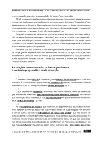 Metodologia e Sistematização de Experiências Coletivas Populares
A BUSCA DO TEMA GERADOR NA PRÁXIS DA EDUCAÇÃO POPULAR 59
proporcionando-se assim, a sua expulsão de “dentro” dos oprimidos.
Aﬁnal, o empenho dos humanistas não pode ser o de opor os seus slogans aos dos
opressores, tendo como intermediários os oprimidos, como se fossem “hospedeiros” dos
slogans de uns e de outros. O empenho dos humanistas, pelo contrário, está em que os
oprimidos tomem consciência de que, pelo fato mesmo de que estão sendo “hospedeiros”
dos opressores, como seres duais, não estão podendo ser.
Esta prática implica, por isto mesmo, que o acercamento às massas populares se faça,
não para levar-lhes uma mensagem “salvadora” , em forma de conteúdo a ser depositado,
mas, para, em diállogo com elas, conhecer, não só a objetividade em que estão, mas a
consciência que tenham desta objetividade; os vários níveis de percepção de si mesmos
e do mundo em que e com que estão.
Por isto é que não podemos, a não ser ingenuamente, esperar resultados positivos
de um programa, seja educativo num sentido mais técnico ou de ação política, se, des-
respeitando a particular visão do mundo que tenha ou esteja tendo o povo, se constitui
numa espécie de “invasão cultural” , ainda que feita com a melhor das inteções. Mas
“invasão cultural” sempre.
As relações homens-mundo, os temas geradores e
o conteúdo programático desta educação.
[...]
O momento deste buscar é o que inaugura o diálogo da educação como prática da
liberdade. É o momento em que se realiza a investigação do que chamamos de universo
temático do povo ou o conjunto de seus temas geradores. (p. 87).
[...]
O que se pretende investigar, realmente, não são os homens, como se fossem pe-
ças anatômicas, mas o seu pensamento-linguagem referido à realidade, os níveis de
sua percepção desta realidade, a sua visão do mundo em que se encontram envolvidos
seus “temas geradores”. (p. 88).
[...]
Ao se separarem do mundo, que objetivam, ao separarem sua atividade de si mes-
mos, ao terem o ponto de decisão de sua atividade em si, em suas relações com o mundo
e com os outros, os homens ultrapassam as “situações limites”, que não devem ser
tomadas como se fossem barreiras insuperáveis, mais além das quais nada existisse. No
momento mesmo em que os homens as apreendem como freios, em que elas se conﬁgu-
ram como obstáculos à sua libertação, se transformam em “percebidos destacados” em
sua “visão de fundo”. Revelam-se assim como realmente são : dimensões concretas
 