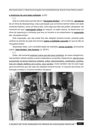 Metodologia e Sistematização de Experiências Coletivas Populares
A BUSCA DO TEMA GERADOR NA PRÁXIS DA EDUCAÇÃO POPULAR 60
e históricas de uma dada realidade. (p.90).
[...]
Esta é a razão pela qual não são as “situações-limites” , em si mesmas, geradoras
de um clima de desesperança, mas a percepção que os homens tenham delas num dado
momento histórico, como um freio a eles, como algo que eles não podem ultrapassar. No
momento em que a percepção crítica se instaura, na ação mesma, se desenvolve um
clima de esperança e conﬁança que leva os homens a se empenharem na superação
das “situações-limites”.
Esta superação, que não existe fora das relações homens-mundo, somente pode
veriﬁcar-se através da ação dos homens sobre a realidade concreta em que se dão as
“situações-limites”.
Superadas estas, com a transformação da realidade, novas surgirão, provocando
outros “atos-limites” dos homens. (p. 90-91).
[...]
Estes, não somente implicam outros que são seus contrários, às vezes antagônicos,
mas também indicam tarefas a serem realizadas e cumpridas. Desta forma, não há como
surpreender os temas históricos isolados, soltos, desconectados, coisiﬁcados, parados,
mas em relação dialética com outros, seus opostos. Como também não há outro lugar
para encontrá-los que não seja nas relações homens-mundo. O conjunto dos temas em
interação constitui o ‘universo temático’ da época”.
 