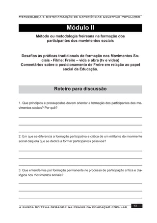 Metodologia e Sistematização de Experiências Coletivas Populares
A BUSCA DO TEMA GERADOR NA PRÁXIS DA EDUCAÇÃO POPULAR 61
Módulo II
Método ou metodologia freireana na formação dos
participantes dos movimentos sociais
Desaﬁos às práticas tradicionais de formação nos Movimentos So-
ciais - Filme: Freire – vida e obra (tv e vídeo)
Comentários sobre o posicionamento de Freire em relação ao papel
social da Educação.
1. Que princípios e pressupostos devem orientar a formação dos participantes dos mo-
vimentos sociais? Por quê?
2. Em que se diferencia a formação participativa e crítica de um militante do movimento
social daquela que se dedica a formar participantes passivos?
3. Que entendemos por formação permanente no processo de participação crítica e dia-
lógica nos movimentos sociais?
Roteiro para discussão
 