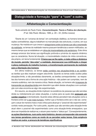 Metodologia e Sistematização de Experiências Coletivas Populares
A BUSCA DO TEMA GERADOR NA PRÁXIS DA EDUCAÇÃO POPULAR 63
Texto extraído de Paulo Freire. Conscientização: Teoria e Prática da Libertação.
3ª ed. São Paulo: Moraes, 1980, p. 28 – 33. (Grifos nossos)
“Diante de um “universo de temas” em contradição dialética, os homens tomam po-
sições contraditórias; alguns trabalham na manutenção das estruturas, e outros, em sua
mudança. Na medida em que cresce o antagonismo entre os temas que são a expressão
da realidade, os temas da realidade mesma possuem tendências a serem mitiﬁcados, ao
mesmo tempo que se estabelece um clima de irracionalidade e de sectarismo. Este clima
ameaça arrancar dos temas sua signiﬁcação profunda e privá-los do aspecto dinâmico
que os caracteriza. Numa tal situação, a irracionalidade criadora de mitos converte-se,
ela própria, em tema fundamental. O tema que se lhe opõe, a visão crítica e dinâmica
do mundo, permite “des-velar” a realidade, desmascarar sua mitiﬁcação e chegar
à plena realização do trabalho humano: a transformação permanente da realidade
para a libertação dos homens.
Em última instância, os temas estão contidos nas situações-limite e as contêm;
as tarefas que eles implicam exigem atos-limite. Quando os temas estão ocultos pelas
situações-limite, e não percebidas claramente, as tarefas correspondentes - as respos-
tas dos homens sob a forma de uma ação histórica - não podem ser cumpridas, nem de
maneira autêntica, nem de maneira crítica. Nesta situação, os homens são incapazes de
transcender as situações-limite para descobrir que além destas situações e em contradi-
ção com elas encontra-se algo não experimentado.
Em resumo, as situações-limite implicam na existência de pessoas que são servidas
direta ou indiretamente por estas situações, e outras para as quais elas possuem um
caráter negativo e domesticado. Quando estas últimas percebem tais situações como a
fronteira entre ser e ser mais humano, melhor que a fronteira entre ser e não ser, come-
çam a atuar de maneira mais e mais crítica para alcançar o “possível não experimentado”
contido nesta percepção. Por outra parte, aqueles que são servidos pela situação-limite
atual vêem o possível não experimentado como uma situação-limite ameaçadora, que
deve ser impedida de realizar-se, e atuam para manter o “status quo”. Conseqüentememte,
as ações libertadoras, num certo meio histórico. devem corresponder não somente
aos temas geradores como ao modo de se perceber estes temas. Esta exigência
implica em outra: a procura de temáticas signiﬁcativas.
Alfabetização e Conscientização
Dialogicidade e formação “para” e “com” o outro.
 