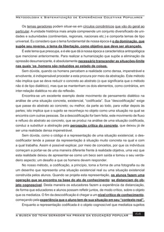 Metodologia e Sistematização de Experiências Coletivas Populares
A BUSCA DO TEMA GERADOR NA PRÁXIS DA EDUCAÇÃO POPULAR 64
Os temas geradores podem situar-se em círculos concêntricos que vão do geral ao
particular. A unidade histórica mais ampla compreende um conjunto diversiﬁcado de uni-
dades e subunidades (continentais, regionais, nacionais etc.) e comporta temas de tipo
universal. Eu considero que o tema fundamental de nossa época é o da dominação, que
supõe seu reverso, o tema da libertação, como objetivo que deve ser alcançado.
É este tema que preocupa, e é ele que dá à nossa época a característica antropológica
que mencionei anteriormente. Para realizar a humanização que supõe a eliminação da
opressão desumanizante, é absolutamente necessário transcender as situacões-limite
nas quais ‘os ,homens são reduzidos ao estado de coisas.
Sem dúvida, quando os homens percebem a realidade como densa, impenetrável e
envolvente, é indispensável proceder a esta procura por meio da abstração. Este método
não implica que se deva reduzir o concreto ao abstrato (o que signiﬁcaria que o método
não é de tipo dialético), mas que se mantenham os dois elementos, como contrários, em
inter-relação dialética no ato da reﬂexão.
Encontra-se um excelente exemplo deste movimento de pensamento dialético na
análise de uma situação concreta, existencial, “codiﬁcada”. Sua “descodiﬁcação” exige
que passe do abstrato ao concreto; ou melhor, da parte ao todo, para voltar depois às
partes; isto implica que o sujeito se reconheça no objeto como uma situação na qual se
encontra com outras pessoas. Se a descodiﬁcação for bem feita, este movimento de ﬂuxo
e reﬂuxo do abstrato ao concreto, que se produz na análise de uma situação codiﬁcada,
conduz a substituir a abstração pela percepção crítica do concreto, que deixou já de
ser uma realidade densa impenetrável.
Sem dúvida, como o código é a representação de uma situação existencial, o des-
codiﬁcador tende a passar da representação à situação muito concreta na qual e com
a qual trabalha. Assim é possível explicar, por meio de conceitos, por que os indivíduos
começam a portar-se de uma maneira diferente frente à realidade objetiva, uma vez que
esta realidade deixou de apresentar-se como um beco sem saída e tomou o seu verda-
deiro aspecto; um desaﬁo a que os homens devem responder.
No nosso método, a codiﬁcação, a princípio, toma a forma de uma fotograﬁa ou de
um desenho que representa uma situação existencial real ou uma situação existencial
construída pelos alunos. Quando se projeta esta representação, os alunos fazem uma
operação que se encontra na base do ato de conhecimento; se distanciam do ob-
jeto cognoscível. Desta maneira os educadores fazem a experiência da distanciação,
de forma que educadores e alunos possam reﬂetir juntos, de modo crítico, sobre o objeto
que os mediatiza. O ﬁm da descodiﬁcação é chegar a um nível crítico de conhecimento,
começando pela experiência que o aluno tem de sua situação em seu “contexto real”.
Enquanto a representação codiﬁcada é o objeto cognoscível que mediatiza sujeitos
 