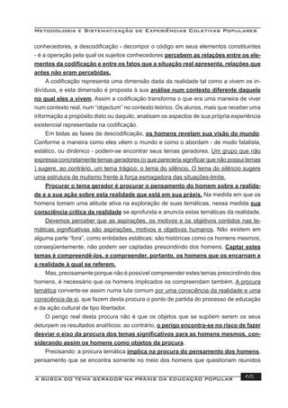 Metodologia e Sistematização de Experiências Coletivas Populares
A BUSCA DO TEMA GERADOR NA PRÁXIS DA EDUCAÇÃO POPULAR 65
conhecedores, a descodiﬁcação - decompor o código em seus elementos constituintes
- é a operação pela qual os sujeitos conhecedores percebem as relações entre os ele-
mentos da codiﬁcação e entre os fatos que a situação real apresenta, relações que
antes não eram percebidas.
A codiﬁcação representa uma dimensão dada da realidade tal como a vivem os in-
divíduos, e esta dimensão é proposta à sua análise num contexto diferente daquele
no qual eles a vivem. Assim a codiﬁcação transforma o que era uma maneira de viver
num contexto real, num “objectum” no contexto teórico. Os alunos, mais que receber uma
informação a propósito disto ou daquilo, analisam os aspectos de sua própria experiência
existencial representada na codiﬁcação.
Em todas as fases da descodiﬁcação, os homens revelam sua visão do mundo.
Conforme a maneira como eles vêem o mundo e como o abordam - de modo fatalista,
estático, ou dinâmico - podem-se encontrar seus temas geradores. Um grupo que não
expressa concretamente temas geradores (o que pareceria signiﬁcar que não possui temas
) sugere, ao contrário, um tema trágico: o tema do silêncio. O tema do silêncio sugere
uma estrutura de mutismo frente à força esmagadora das situações-limite.
Procurar o tema gerador é procurar o pensamento do homem sobre a realida-
de e a sua ação sobre esta realidade que está em sua práxis. Na medida em que os
homens tomam uma atitude ativa na exploração de suas temáticas, nessa medida sua
consciência crítica da realidade se aprofunda e anuncia estas temáticas da realidade.
Devemos perceber que as aspirações, os motivos e os objetivos contidos nas te-
máticas signiﬁcativas são aspirações, motivos e objetivos humanos. Não existem em
alguma parte “fora”, como entidades estáticas; são históricas como os homens mesmos;
conseqüentemente, não podem ser captadas prescindindo dos homens. Captar estes
temas é compreendê-los, e compreender, portanto, os homens que os encarnam e
a realidade à qual se referem.
Mas, precisamente porque não é possível compreender estes temas prescindindo dos
homens, é necessário que os homens implicados os compreendam também. A procura
temática converte-se assim numa luta comum por uma consciência da realidade e uma
consciência de si, que fazem desta procura o ponto de partida do processo de educação
e da ação cultural de tipo libertador.
O perigo real desta procura não é que os objetos que se supõem serem os seus
deturpem os resultados analíticos; ao contrário, o perigo encontra-se no risco de fazer
desviar o eixo da procura dos temas signiﬁcativos para as homens mesmos, con-
siderando assim os homens como objetos da procura.
Precisando: a procura temática implica na procura do pensamento dos homens,
pensamento que se encontra somente no meio dos homens que questionam reunidos
 