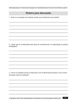 Metodologia e Sistematização de Experiências Coletivas Populares
A BUSCA DO TEMA GERADOR NA PRÁXIS DA EDUCAÇÃO POPULAR 67
1 - Qual é a concepção de conteúdo escolar que fundamenta essa prática?
2 - Quais são as contribuições das áreas do conhecimento na organização da prática
pedagógica?
3 - Como as questões acima se relacionam com os Movimentos Sociais e com a trans-
formação social da realidade?
Roteiro para discussão
 