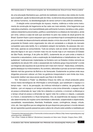 Metodologia e Sistematização de Experiências Coletivas Populares
A BUSCA DO TEMA GERADOR NA PRÁXIS DA EDUCAÇÃO POPULAR 7
de uma educação libertadora que, partindo da realidade concreta e das visões de mundo
que a explicam, ajude na desconstrução de mitos, na denúncia dos processos destruidores
de valores humanos, na desideologização do senso comum e das práticas cotidianas.
A relação entre concentração de riqueza, miséria, violência e mídia como instru-
mento de construção de hegemonia se faz cada vez mais estreita. Uma hegemonia que
naturaliza a barbárie, cria insensibilidade pelo sofrimento humano, banaliza a vida, poten-
cializa e desenterra preconceitos, justiﬁca o autoritarismo e a ditadura do mercado e, ainda
por cima, coloca a culpa de tudo que acontece no país nas costas do atual governo do
Brasil. Querem fazer o povo esquecer que o que acontece hoje é conseqüência da opção
por um modelo de desenvolvimento adotado desde o início dos anos 90. O esvaziamento
proposital do Estado como organizador da vida em sociedade e a eleição do mercado
competidor para esta tarefa, foi o verdadeiro estopim da barbárie. As pessoas não con-
tam mais, apenas os consumidores. Tudo se compra, tudo se vende. Um exemplo desta
absurda lógica é ver que o homem mais rico do mundo hoje é um mexicano (O Estado
de São Paulo, domingo, 8 de julho de 2007). Justamente de um país onde a miséria é
crescente e assustadora; onde a exploração de trabalhadores e trabalhadoras nas “ma-
quiladoras” multinacionais implantadas na fronteira com os Estados Unidos remonta ao
capitalismo do século XIX; onde o assassinato de mulheres graça impunemente4
e onde
os indígenas são expulsos de suas terras sem mais nem menos5
. Nada disso, entretanto,
ganha destaque na mídia brasileira. Ao contrário, televisões e jornais se tornam histéricos
falando mal dos governos da Bolívia e da Venezuela. Exatamente os países onde seus
dirigentes procuram colocar um freio na ganância irresponsável e sem limite dos ricos,
buscando restituir aos seus povos aquilo que lhes é de direito.
“Em ‘Simulacro e Poder’ eu [Marilena Chaui] me reﬁro ao virtual produzido pelos
novos meios tecnológicos de informação e comunicação, que substituem o espaço e o
tempo reais – isto é, da percepção, da vivência individual e coletiva, da geograﬁa e da
história – por um espaço e um tempo reduzidos a uma única dimensão; o espaço virtual
só possui a dimensão do ‘aqui’ (não há o distante e o próximo, o invisível, a diferença) e
o tempo virtual só possui a dimensão do ‘agora’ (não há o antes e o depois, o passado
e o futuro, o escoamento e o ﬂuxo temporais). Ora, as experiências de espaço e tempo
são determinantes de noções como identidade e alteridade, subjetividade e objetividade,
causalidade, necessidades, liberdade, ﬁnalidade, acaso, contingência, desejo, virtude,
vício, etc. Isso signiﬁca que as categorias de que dispomos para pensar o mundo deixam
de ser operantes quando passamos para o plano do virtual e este substitui a realidade por
4
Campanha Internacional sobre o Feminicídio e tortura sexual no México (http://www.mujeresdejuarez.org/
versionport.htm, 05/08/2007)
5
Ver o ﬁlme “Cidade do Silêncio” (Bordertown) baseados em fatos reais. Direção: Gregory Nava. 2006.
 