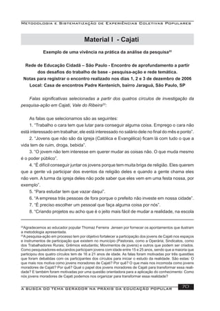 Metodologia e Sistematização de Experiências Coletivas Populares
A BUSCA DO TEMA GERADOR NA PRÁXIS DA EDUCAÇÃO POPULAR 70
Exemplo de uma vivência na prática da análise da pesquisa22
Rede de Educação Cidadã – São Paulo - Encontro de aprofundamento a partir
dos desaﬁos do trabalho de base - pesquisa-ação e rede temática.
Notas para registrar o encontro realizado nos dias 1, 2 e 3 de dezembro de 2006
Local: Casa de encontros Padre Kentenich, bairro Jaraguá, São Paulo, SP
Falas signiﬁcativas selecionadas a partir dos quatros círculos de investigação da
pesquisa-ação em Cajati, Vale do Ribeira23
:
As falas que selecionamos são as seguintes:
1. “Trabalho o cara tem que lutar para conseguir alguma coisa. Emprego o cara não
está interessado em trabalhar, ele está interessado no salário dele no ﬁnal do mês e ponto”.
2. “Jovens que não são da igreja (Católica e Evangélica) ﬁcam lá com tudo o que a
vida tem de ruim, droga, bebida”.
3. “O jovem não tem interesse em querer mudar as coisas não. O que muda mesmo
é o poder público”.
4. “É difícil conseguir juntar os jovens porque tem muita briga de religião. Eles querem
que a gente vá participar dos eventos da religião deles e quando a gente chama eles
não vem. A turma da igreja deles não pode saber que eles vem em uma festa nossa, por
exemplo”.
5. “Para estudar tem que vazar daqui”.
6. “A empresa trás pessoas de fora porque o prefeito não investe em nossa cidade”.
7. “É preciso escolher um pessoal que faça alguma coisa por nós”.
8. “Criando projetos eu acho que é o jeito mais fácil de mudar a realidade, na escola
22
Agradecemos ao educador popular Thomaz Ferreira Jensen por fornecer os apontamentos que ilustram
a metodologia apresentada.
23
A pesquisa-ação em processo tem por objetivo fortalecer a participação dos jovens de Cajati nos espaços
e instrumentos de participação que existem no município (Pastorais, como a Operária; Sindicatos, como
dos Trabalhadores Rurais; Grêmios estudantis; Movimentos de jovens) e outros que podem ser criados.
Como pesquisadores-educandos participam jovens com idade entre 15 e 25 anos, sendo que a maioria que
participou dos quatro círculos tem de 16 a 21 anos de idade. As falas foram motivadas por três questões
que foram debatidas com os participantes dos círculos para iniciar o estudo da realidade. São estas: O
que mais nos motiva como jovens moradores de Cajati? Por quê? O que mais nos incomoda como jovens
moradores de Cajati? Por quê? Qual o papel dos jovens moradores de Cajati para transformar essa reali-
dade? E também foram motivadas por uma questão orientadora para a aplicação do conhecimento: Como
nós jovens moradores de Cajati podemos nos organizar para transformar essa realidade?
Material I - Cajati
 