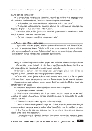 Metodologia e Sistematização de Experiências Coletivas Populares
A BUSCA DO TEMA GERADOR NA PRÁXIS DA EDUCAÇÃO POPULAR 71
e junto com os professores”.
9. “A prefeitura se vendeu para a empresa. O povo se vendeu, vê o emprego e não
vê a natureza sendo destruída. O povo se vende fácil pela necessidade”.
10. “A diversão é boa, a animação entre os jovens é podre, mas é boa”.
11. “A natureza pode gerar mais emprego, através da exploração da natureza, que
depende do prefeito. Ele tem verba e não investe”.
12. “Aqui não tem curso de qualiﬁcação e mesmo que tivesse nós não teríamos opor-
tunidade porque os de fora são melhores”.
13. “Se tiver um jovem na política vai ser comprado”.
I. Análise das falas selecionadas
Aseguir, síntese das justiﬁcativas dos grupos para as falas consideradas signiﬁcativas:
1. Contradição central: trabalho (é luta) X emprego (é acomodação); os dois têm que
lutar para sobreviver; os dois sofrem exploração e opressão.
2. Contradição central: não ir para as igrejas é usar drogas; igrejas como únicos es-
paços de pureza. Quem não está nas igrejas está na perdição.
3. Contradição central: jovem apático, sem interesse em mudar a vida. Se só o poder
público muda as coisas, vamos sentar e esperar. Poder público é o rei, jovem é o plebeu.
5. A contradição está no jovem ter que sair de Cajati para estudar. Ele tem é que lutar
para ter estudo em Cajati.
6. A empresa trás pessoas de fora porque a cidade não se organiza.
7. Os jovens precisam se organizar.
9. Atender uma necessidade não é se vender; sentido moral de “se vender”;
tentativa de culpar o trabalhador por sua situação, gerada na exploração do capital
sobre o trabalho.
10. Contradição: diversão boa e podre ao mesmo tempo.
11. Não é a natureza que gera emprego, é o homem; contradição entre exploração
e preservação da natureza; a verba pública não é do prefeito, mas sim, pública, do povo.
12. O problema não está nas pessoas, mas no modelo: a pessoa nessa estrutura
social, como se vê nessa estrutura.
13. Concepção do que é política. Como se todo jovem político seja vendável, possa
Organizados em três grupos, os participantes analisaram as falas selecionadas
a partir da pesquisa-ação em Cajati e justiﬁcaram suas escolhas. A seguir, síntese
das apresentações dos grupos. Após círculo de conversa na plenária, os três grupos
concordaram que as onze demais falas eram signiﬁcativas.
 