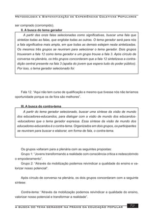 Metodologia e Sistematização de Experiências Coletivas Populares
A BUSCA DO TEMA GERADOR NA PRÁXIS DA EDUCAÇÃO POPULAR 72
ser comprado (corrompido).
II. A busca do tema gerador
Fala 12. “Aqui não tem curso de qualiﬁcação e mesmo que tivesse nós não teríamos
oportunidade porque os de fora são melhores”.
III. A busca do contra-tema
Os grupos voltaram para a plenária com as seguintes propostas:
Grupo 1: “Jovens transformando a realidade com consciência crítica e redescobrindo
o empoderamento”.
Grupo 2: “Através da mobilização podemos reivindicar a qualidade do ensino e va-
lorizar nosso potencial”.
Após círculo de conversa na plenária, os dois grupos concordaram com a seguinte
síntese:
Contra-tema: “Através da mobilização podemos reivindicar a qualidade do ensino,
valorizar nosso potencial e transformar a realidade”.
A partir das onze falas selecionadas como signiﬁcativas, buscar uma fala que
sintetize todas as falas, que englobe todas as outras. O tema gerador será para nós
a fala signiﬁcativa mais ampla, em que todas as demais estejam nesta sintetizadas.
Os mesmos três grupos se reuniram para selecionar o tema gerador. Dois grupos
trouxeram a fala 12 como tema gerador e um grupo trouxe a fala 3. Após círculo de
conversa na plenária, os três grupos concordaram que a fala 12 sintetizava a contra-
dição central presente na fala 3 (apatia do jovem que espera tudo do poder público).
Por isso, o tema gerador selecionado foi:
A partir do tema gerador selecionado, buscar uma síntese da visão de mundo
dos educadores-educandos, para dialogar com a visão de mundo dos educandos-
-educadores que o tema gerador expressa. Essa síntese da visão de mundo dos
educadores-educandos é o contra-tema. Organizados em dois grupos, os participantes
se reuniram para buscar e elaborar, em forma de fala, o contra-tema.
 