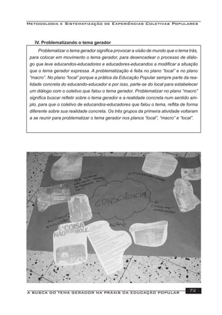 Metodologia e Sistematização de Experiências Coletivas Populares
A BUSCA DO TEMA GERADOR NA PRÁXIS DA EDUCAÇÃO POPULAR 73
Problematizar o tema gerador signiﬁca provocar a visão de mundo que o tema trás,
para colocar em movimento o tema gerador, para desencadear o processo de diálo-
go que leve educandos-educadores e educadores-educandos a modiﬁcar a situação
que o tema gerador expressa. A problematização é feita no plano “local” e no plano
“macro”. No plano “local” porque a prática da Educação Popular sempre parte da rea-
lidade concreta do educando-educador e por isso, parte-se do local para estabelecer
um diálogo com o coletivo que falou o tema gerador. Problematizar no plano “macro”
signiﬁca buscar reﬂetir sobre o tema gerador e a realidade concreta num sentido am-
plo, para que o coletivo de educandos-educadores que falou o tema, reﬂita de forma
diferente sobre sua realidade concreta. Os três grupos da primeira atividade voltaram
a se reunir para problematizar o tema gerador nos planos “local”, “macro” e “local”.
IV. Problematizando o tema gerador
 