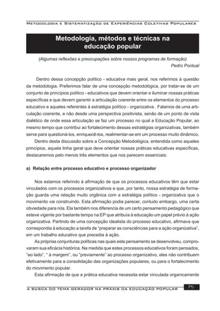 Metodologia e Sistematização de Experiências Coletivas Populares
A BUSCA DO TEMA GERADOR NA PRÁXIS DA EDUCAÇÃO POPULAR 75
Metodologia, métodos e técnicas na
educação popular
(Algumas reﬂexões e preocupações sobre nossos programas de formação)
Pedro Pontual
Dentro dessa concepção político - educativa mais geral, nos referimos à questão
da metodologia. Preferimos falar de uma concepção metodológica, por tratar-se de um
conjunto de princípios político - educativos que devem orientar e iluminar nossas práticas
especíﬁcas e que devem garantir a articulação coerente entre os elementos do processo
educativo e aqueles referentes à estratégia político - organizativa . Falamos de uma arti-
culação coerente, e não desde uma perspectiva positivista, senão de um ponto de vista
dialético de onde essa articulação se faz um processo no qual a Educação Popular, ao
mesmo tempo que contribui ao fortalecimento dessas estratégias organizativas, também
serve para questioná-los, enriquecê-los, realimentar-se em um processo muito dinâmico.
Dentro desta discussão sobre a Concepção Metodológica, entendida como aqueles
princípios, aquela linha geral que deve orientar nossas práticas educativas especíﬁcas,
destacaremos pelo menos três elementos que nos parecem essenciais:
a) Relação entre processo educativo e processo organizador
Nos estamos referindo à aﬁrmação de que os processos educativos têm que estar
vinculados com os processos organizativos e que, por tanto, nossa estratégia de forma-
ção guarda uma relação muito orgânica com a estratégia político - organizativa que o
movimento vai construindo. Esta aﬁrmação podia parecer, contudo embargo, uma certa
obviedade para nós. Ela também nos diferencia de um certo pensamento pedagógico que
esteve vigente por bastante tempo na EP que atribuía à educação um papel prévio à ação
organizativa. Partindo de uma concepção idealista do processo educativo, aﬁrmava que
correspondia à educação a tarefa de “preparar as consciências para a ação organizativa”,
em um trabalho educativo que precedia à ação.
As próprias conjunturas políticas nas quais este pensamento se desenvolveu, compro-
varam sua eﬁcácia histórica. Na medida que estes processos educativos foram pensados,
“ao lado”, “ à margem”, ou “previamente” ao processo organizativo, eles não contribuem
efetivamente para a consolidação das organizações populares, ou para o fortalecimento
do movimento popular.
Esta aﬁrmação de que a prática educativa necessita estar vinculada organicamente
 