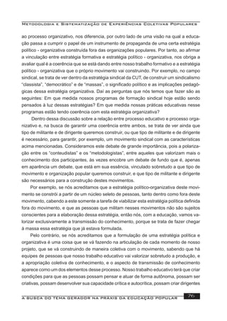 Metodologia e Sistematização de Experiências Coletivas Populares
A BUSCA DO TEMA GERADOR NA PRÁXIS DA EDUCAÇÃO POPULAR 76
ao processo organizativo, nos diferencia, por outro lado de uma visão na qual a educa-
ção passa a cumprir o papel de um instrumento de propaganda de uma certa estratégia
político - organizativa construída fora das organizações populares. Por tanto, ao aﬁrmar
a vinculação entre estratégia formativa e estratégia político - organizativa, nos obriga a
avaliar qual é a coerência que se está dando entre nosso trabalho formativo e a estratégia
político - organizativa que o próprio movimento vai construindo. Por exemplo, no campo
sindical, se trata de ver dentro da estratégia sindical da CUT, de construir um sindicalismo
“classista”, “democrático” e de “massas”, o signiﬁcado político e as implicações pedagó-
gicas dessa estratégia organizativa. Daí as perguntas que nós temos que fazer são as
seguintes: Em que medida nossos programas de formação sindical hoje estão sendo
pensados à luz dessas estratégias? Em que medida nossas práticas educativas nesse
programas estão tendo coerência com esta estratégia organizativa?
Dentro dessa discussão sobre a relação entre processo educativo e processo orga-
nizativo e, na busca de garantir uma coerência entre ambos, se trata de ver ainda que
tipo de militante e de dirigente queremos construir, ou que tipo de militante e de dirigente
é necessário, para garantir, por exemplo, um movimento sindical com as características
acima mencionadas. Consideramos este debate de grande importância, pois a polariza-
ção entre os “conteudistas” e os “metodologistas”, entre aqueles que valorizam mais o
conhecimento dos participantes, às vezes encobre um debate de fundo que é, apenas
em aparência um debate, que está em sua essência, vinculado sobretudo a que tipo de
movimento e organização popular queremos construir, e que tipo de militante e dirigente
são necessários para a construção destes movimentos.
Por exemplo, se nós acreditamos que a estratégia político-organizativa deste movi-
mento se constrói a partir de um núcleo seleto de pessoas, tanto dentro como fora deste
movimento, cabendo a este somente a tarefa de viabilizar esta estratégia política deﬁnida
fora do movimento, e que as pessoas que militam nesses movimentos não são sujeitos
conscientes para a elaboração dessa estratégia, então nós, com a educação, vamos va-
lorizar exclusivamente a transmissão do conhecimento, porque se trata de fazer chegar
à massa essa estratégia que já estava formulada.
Pelo contrário, se nós acreditamos que a formulação de uma estratégia política e
organizativa é uma coisa que se vá fazendo na articulação de cada momento de nosso
projeto, que se vá construindo de maneira coletiva com o movimento, sabendo que há
equipes de pessoas que nosso trabalho educativo vai valorizar sobretudo a produção, e
a apropriação coletiva de conhecimento, e o aspecto de transmissão de conhecimento
aparece como um dos elementos desse processo. Nosso trabalho educativo terá que criar
condições para que as pessoas possam pensar e atuar de forma autônoma, possam ser
criativas, possam desenvolver sua capacidade crítica e autocrítica, possam criar dirigentes
 