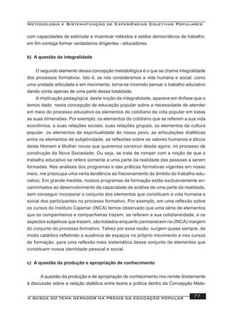 Metodologia e Sistematização de Experiências Coletivas Populares
A BUSCA DO TEMA GERADOR NA PRÁXIS DA EDUCAÇÃO POPULAR 77
com capacidades de estimular e incentivar métodos e estilos democráticos de trabalho,
em ﬁm consiga formar verdadeiros dirigentes - educadores.
b) A questão da integralidade
O segundo elemento dessa concepção metodológica é o que se chama integralidade
dos processos formativos. Isto é, se nós consideramos a vida humana e social, como
uma unidade articulada e em movimento, torna-se incorreto pensar o trabalho educativo
dando conta apenas de uma parte dessa totalidade.
A implicação pedagógica desta noção de integralidade, aparece em ênfase que o
temos dado nesta concepção de educação popular sobre a necessidade de atender
em meio do processo educativo os elementos do cotidiano da vida popular em todas
as suas dimensões. Por exemplo, os elementos do cotidiano que se referem a sua vida
econômica, a suas relações sociais, suas relações grupais, os elementos da cultura
popular, os elementos da espiritualidade do nosso povo, as articulações dialéticas
entre os elementos de subjetividade, as reﬂexões sobre os valores humanos e éticos
deste Homem e Mulher novos que queremos construir desde agora, no processo de
construção da Nova Sociedade. Ou seja, se trata de romper com a noção de que o
trabalho educativo se refere somente a uma parte da realidade das pessoas a serem
formadas. Nas análises dos programas e das práticas formativas vigentes em nosso
meio, me preocupa uma certa tendência ao fracionamento do âmbito do trabalho edu-
cativo. Em grande medida, nossos programas de formação estão exclusivamente en-
caminhados ao desenvolvimento da capacidade de análise de uma parte da realidade,
sem conseguir incorporar o conjunto dos elementos que constituem a vida humana e
social dos participantes no processo formativo. Por exemplo, em uma reﬂexão sobre
os cursos do Instituto Cajamar (INCA) temos observado que uma série de elementos
que os companheiros e companheiras trazem, se referem a sua cotidianeidade, e os
aspectos subjetivos que trazem, são tratados enquanto permanecem na (INCA) margem
do conjunto do processo formativo. Talvez por essa razão, surgem quase sempre, de
modo catártico reﬂetindo a ausência de espaços no próprio movimento e nos cursos
de formação, para uma reﬂexão mais sistemática desse conjunto de elementos que
constituem nossa identidade pessoal e social.
c) A questão da produção e apropriação de conhecimento
A questão da produção e de apropriação de conhecimento nos remite diretamente
à discussão sobre a relação dialética entre teoria e prática dentro da Concepção Meto-
 