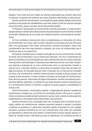 Metodologia e Sistematização de Experiências Coletivas Populares
A BUSCA DO TEMA GERADOR NA PRÁXIS DA EDUCAÇÃO POPULAR 78
dológica. Como este tema já é objeto de diversas publicações que circulam hoje entre
formadores, eu gostaria de sublinhar aqui outros aspectos relacionados a este assunto.
Desde o ponto de vista educativo, a conseqüência desta relação dialética entre teoria
e prática na educação dos trabalhadores é que esta, desde o ponto de vista de produção
de conhecimento, passa a ter pelo menos três grandes tarefas:
1- Propiciar a apropriação do conhecimento universal acumulado: a noção de apro-
priação destaca o sentido ativo deste processo de apropriação de conhecimento universal
acumulado, distinguindo de uma visão que enfatiza somente a transmissão do conheci-
mento.
2- Criar condições e desenvolver entre os trabalhadores os instrumento de crítica
do conhecimento: em nossa visão é preciso capacitar ao educando para que ele possa
fazer uma apropriação crítica deste conhecimento universal acumulado e sobre tudo
compreendê-lo não como algo absoluto e acabado, sim como um conhecimento que é
histórico e que se vai construindo.
3-Propiciar condições para a criação e produção de um novo conhecimento: se trata
da tarefa mais fundamental e que se deriva das anteriores. Um novo conhecimento só
pode ser entendido em sua articulação com esse conhecimento que vem sendo produzido
historicamente. Esta aﬁrmação é importante para diferenciarmos de uma visão “basista”
que entende a produção de um novo conhecimento como um permanente “inventar a
roda de novo”, e portanto, desdém o conhecimento já existente. Esta visão se traduz em
algumas práticas de educação popular onde o educador faz um discurso de recitação
de teoria e de conhecimento cientíﬁco intentando fazer acreditar ao grupo popular, que
naquela prática educativa, se está iniciando o processo de produção de conhecimento.
Esse discurso pseudo- democrático de alguns educadores, encobre uma atitude profun-
damente elitista e autoritária, na medida em que esse educador continue deixando para
si o conhecimento histórico e cientíﬁco e negando ao grupo popular a possibilidade de
acesso a ele.
Outra forma pseudo - democrática e pseudo - progressista de abordar a questão do
conhecimento é aquela que, ao contrário da concepção anterior, aﬁrma que o conheci-
mento universal acumulado já está construído e que por tanto a tarefa de educação dos
trabalhadores é a de simples transmissão destes conhecimentos.
Quando aﬁrmamos que a educação deve criar condições para o processo de pro-
dução coletiva de conhecimentos, estamos querendo destacar o aspecto cumulativo
e histórico no processo e o papel ativo enquanto aqueles envolvidos em uma relação
educativa, enquanto produtores de um novo conhecimento. Esta visão nos contrapõe
ao dogmatismo e elitismo de quem atribui o conhecimento do grupo popular apenas um
status de “sentido comum” aﬁrmando que são os intelectuais e os cientíﬁcos que têm a
 