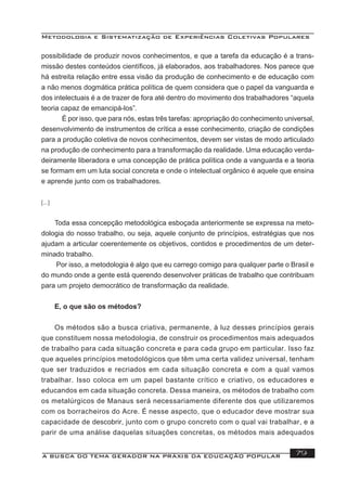 Metodologia e Sistematização de Experiências Coletivas Populares
A BUSCA DO TEMA GERADOR NA PRÁXIS DA EDUCAÇÃO POPULAR 79
possibilidade de produzir novos conhecimentos, e que a tarefa da educação é a trans-
missão destes conteúdos cientíﬁcos, já elaborados, aos trabalhadores. Nos parece que
há estreita relação entre essa visão da produção de conhecimento e de educação com
a não menos dogmática prática política de quem considera que o papel da vanguarda e
dos intelectuais é a de trazer de fora até dentro do movimento dos trabalhadores “aquela
teoria capaz de emancipá-los”.
É por isso, que para nós, estas três tarefas: apropriação do conhecimento universal,
desenvolvimento de instrumentos de crítica a esse conhecimento, criação de condições
para a produção coletiva de novos conhecimentos, devem ser vistas de modo articulado
na produção de conhecimento para a transformação da realidade. Uma educação verda-
deiramente liberadora e uma concepção de prática política onde a vanguarda e a teoria
se formam em um luta social concreta e onde o intelectual orgânico é aquele que ensina
e aprende junto com os trabalhadores.
[...]
Toda essa concepção metodológica esboçada anteriormente se expressa na meto-
dologia do nosso trabalho, ou seja, aquele conjunto de princípios, estratégias que nos
ajudam a articular coerentemente os objetivos, contidos e procedimentos de um deter-
minado trabalho.
Por isso, a metodologia é algo que eu carrego comigo para qualquer parte o Brasil e
do mundo onde a gente está querendo desenvolver práticas de trabalho que contribuam
para um projeto democrático de transformação da realidade.
E, o que são os métodos?
Os métodos são a busca criativa, permanente, à luz desses princípios gerais
que constituem nossa metodologia, de construir os procedimentos mais adequados
de trabalho para cada situação concreta e para cada grupo em particular. Isso faz
que aqueles princípios metodológicos que têm uma certa validez universal, tenham
que ser traduzidos e recriados em cada situação concreta e com a qual vamos
trabalhar. Isso coloca em um papel bastante crítico e criativo, os educadores e
educandos em cada situação concreta. Dessa maneira, os métodos de trabalho com
os metalúrgicos de Manaus será necessariamente diferente dos que utilizaremos
com os borracheiros do Acre. É nesse aspecto, que o educador deve mostrar sua
capacidade de descobrir, junto com o grupo concreto com o qual vai trabalhar, e a
parir de uma análise daquelas situações concretas, os métodos mais adequados
 
