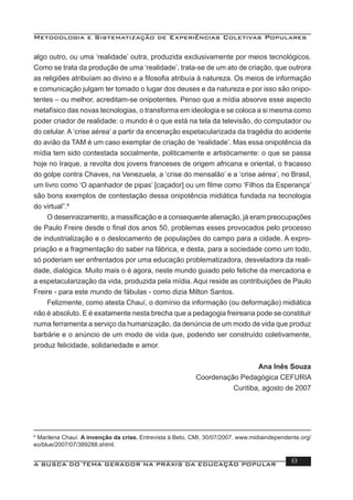 Metodologia e Sistematização de Experiências Coletivas Populares
A BUSCA DO TEMA GERADOR NA PRÁXIS DA EDUCAÇÃO POPULAR 8
algo outro, ou uma ‘realidade’ outra, produzida exclusivamente por meios tecnológicos.
Como se trata da produção de uma ‘realidade’, trata-se de um ato de criação, que outrora
as religiões atribuíam ao divino e a ﬁlosoﬁa atribuía à natureza. Os meios de informação
e comunicação julgam ter tomado o lugar dos deuses e da natureza e por isso são onipo-
tentes – ou melhor, acreditam-se onipotentes. Penso que a mídia absorve esse aspecto
metafísico das novas tecnologias, o transforma em ideologia e se coloca a si mesma como
poder criador de realidade: o mundo é o que está na tela da televisão, do computador ou
do celular. A ‘crise aérea’ a partir da encenação espetacularizada da tragédia do acidente
do avião da TAM é um caso exemplar de criação de ‘realidade’. Mas essa onipotência da
mídia tem sido contestada socialmente, politicamente e artisticamente: o que se passa
hoje no Iraque, a revolta dos jovens franceses de origem africana e oriental, o fracasso
do golpe contra Chaves, na Venezuela, a ‘crise do mensalão’ e a ‘crise aérea’, no Brasil,
um livro como ‘O apanhador de pipas’ [caçador] ou um ﬁlme como ‘Filhos da Esperança’
são bons exemplos de contestação dessa onipotência midiática fundada na tecnologia
do virtual”.6
O desenraizamento, a massiﬁcação e a consequente alienação, já eram preocupações
de Paulo Freire desde o ﬁnal dos anos 50, problemas esses provocados pelo processo
de industrialização e o deslocamento de populações do campo para a cidade. A expro-
priação e a fragmentação do saber na fábrica, e desta, para a sociedade como um todo,
só poderiam ser enfrentados por uma educação problematizadora, desveladora da reali-
dade, dialógica. Muito mais o é agora, neste mundo guiado pelo fetiche da mercadoria e
a espetacularização da vida, produzida pela mídia. Aqui reside as contribuições de Paulo
Freire - para este mundo de fábulas - como dizia Milton Santos.
Felizmente, como atesta Chauí, o domínio da informação (ou deformação) midiática
não é absoluto. E é exatamente nesta brecha que a pedagogia freireana pode se constituir
numa ferramenta a serviço da humanização, da denúncia de um modo de vida que produz
barbárie e o anúncio de um modo de vida que, podendo ser construído coletivamente,
produz felicidade, solidariedade e amor.
Ana Inês Souza
Coordenação Pedagógica CEFURIA
Curitiba, agosto de 2007
6
Marilena Chauí. A invenção da crise. Entrevista à Beto, CMI, 30/07/2007. www.midiaindependente.org/
eo/blue/2007/07/389288.shtml.
 