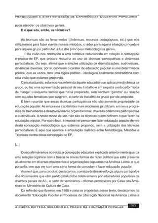 Metodologia e Sistematização de Experiências Coletivas Populares
A BUSCA DO TEMA GERADOR NA PRÁXIS DA EDUCAÇÃO POPULAR 80
para atender os objetivos gerais.
E o que são, então, as técnicas?
As técnicas são as ferramentas (dinâmicas, recursos pedagógicos, etc.) que nós
utilizaremos para fazer viáveis nossos métodos, criados para aquela situação concreta e
para aquele grupo particular, à luz dos princípios metodológicos gerais.
Esta visão nos contrapõe a uma tentativa reducionista em relação à concepção
e prática de EP, que procura reduzi-la ao uso de técnicas participativas e dinâmicas
participativas. Ou seja, aﬁrma que a simples utilização de dramatizações, audiovisuais,
dinâmicas diversas, por si, conferem o caráter de educação popular a uma determinada
prática, que as vezes, tem uma lógica político - ideológica totalmente contraditória com
esta visão que estamos propondo.
Caricaturizando, estamos nos referindo àquele educador que aplica uma dinâmica de
grupo, ou faz uma apresentação pessoal de seu trabalho e em seguida o educador “saca
da manga” o esquema teórico que havia preparado, sem nenhum “gancho” ou relação
com aquelas temáticas que surgiram, a partir do trabalho de grupo por ele proposto.
É bom recordar que essas técnicas participativas não são somente propriedade da
educação popular. As empresas capitalistas mais modernas já utilizam, em seus progra-
mas de treinamento e desenvolvimento organizacional, diversas dinâmicas participativas
e audiovisuais. A nosso modo de ver, não são as técnicas quem deﬁnem o que fazer da
educação popular. Por outro lado, é impossível pensar em fazer educação popular dentro
desta concepção metodológica que estamos propondo, sem a utilização das técnicas
participativas. É aqui que aparece a articulação dialética entre Metodologia, Métodos e
Técnicas dentro desta concepção de EP.
[...]
Como aﬁrmávamos no início, a concepção educativa explicada anteriormente guarda
uma relação orgânica com a busca de novas formas de fazer política que está presente
atualmente em diversos movimentos e organizações populares na América Latina, e que
portanto, tem que ver com uma certa forma de conceber e fazer educação popular.
Assim é que, para concluir, destacamos, como parte desse esforço, alguns parágrafos
dos documentos que vêm sendo produzidos coletivamente por educadores populares de
diversos países de A.L. a partir de seminários - oﬁcinas promovidas por Casa das Amé-
ricas do Ministério de Cultura de Cuba.
Da reﬂexão que ﬁzemos em 1988 e para os propósitos desse texto, destacamos do
documento “Educação Popular e Processos de Liberação Nacional na América Latina e
 