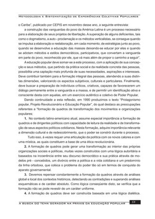 Metodologia e Sistematização de Experiências Coletivas Populares
A BUSCA DO TEMA GERADOR NA PRÁXIS DA EDUCAÇÃO POPULAR 81
o Caribe”, publicado por CEPIS em novembro desse ano, a seguinte entrevista:
a construção das vanguardas do povo da América Latina é um processo necessário
para a elaboração de seus projetos de libertação. A superação de alguns deﬁcientes, tais
como o dogmatismo, a auto - proclamação e os métodos verticalistas, se consegue quando
se impulsa a elaboração e reelaboração, em cada momento, de estratégias junto ao povo,
quando se desenvolve a educação das massas deixando-se educar por elas e quando
se adotam métodos e estilos democráticos, participativos, que convertam a vanguarda
em parte do povo, reconhecido por ele, que vá mais além de propor o caminho a seguir”.
A educação popular deve somar-se a este processo, com a aplicação de sua concep-
ção e seus métodos, que partindo da prática social e da realidade concreta das pessoas,
possibilita uma captação mais profunda de suas necessidades, aspirações e interesses.
Deve contribuir também para a formação integral das pessoas, atendendo a suas distin-
tas dimensões, valorizando os aspectos subjetivos, culturais e particulares. Finalmente,
deve buscar a preparação de indivíduos críticos, criativos, capazes de favorecerem um
diálogo permanente entre a vanguarda e a massa, e de permitir um identiﬁcação ativa e
consciente desta com aquelas, em um exercício autêntico e coletivo de Poder Popular.
Dando continuidade a esta reﬂexão, em 1990 produzimos o texto “Protagonismo
popular, Projeto Revolucionário e Educação Popular”, do qual destaco as preocupações
referentes a “formação de quadros de transformação dos movimentos e organizações
populares:
1. No contexto latino-americano atual, assume especial importância a formação de
quadros e de dirigentes políticos com capacidade de leitura da realidade e de transforma-
ção de seus aspectos políticos cotidianos. Nesta formação, adquire importância relevante
a dimensão cultural e de redescobrimento, que o poder se constrói durante o processo.
Tudo isso, à vezes requer uma articulação da política com os novos calores e com
uma mística, as quais constituem a base de uma ética revolucionária.
2. A formação de quadros pode gerar uma transformação ao interior das próprias
organizações sociais e políticas, muitas vezes construídos com uma lógica autoritária e
baseados na incoerência entre seu discurso democrático e sua prática através de mo-
delos pré - concebidos, um divórcio entre a política e a vida cotidiana e um predomínio
da linha ortodoxa, que coloca o problema do poder tão só em termos de conquista do
aparato governamental.
3. Devemos repensar constantemente a formação da quadros através de análises
global e local dos contextos históricos, detectando as contradições e superando análises
esquemáticas e de caráter absoluto. Como lógica conseqüente disto, se veriﬁca que a
formação não se pode revestir de um caráter uniforme.
4. A formação de quadros deve ser construída baseada em uma lógica dialética.
 