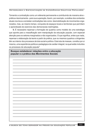 Metodologia e Sistematização de Experiências Coletivas Populares
A BUSCA DO TEMA GERADOR NA PRÁXIS DA EDUCAÇÃO POPULAR 82
Tomando a contradição como um referente permanente e contribuindo de maneira ativa -
prática e teoricamente - para sua superação. Assim, por exemplo, a análise dos contextos
atuais nos leva a constatar contradições tais como: desmobilização de movimentos orga-
nizados, mas, ao mesmo tempo, conquista de espaços locais e territoriais que permitem
o aprendizado do exercício das democracias restringidas.
5. É necessário repensar a formação de quadros como modelo de uma estratégia
que aponte para a massiﬁcação sem manipulação da educação popular, com especial
atenção para os setores marginados e não organizados. O que signiﬁca, antes que nada,
repensar a elaboração da teoria a partir da prática, que os mesmos quadros e dirigentes
têm ao interior dos processos de luta social e política. Esta luta de massas, constitui por si
mesma, uma experiência política e pedagógica de caráter integral, na qual estão incluídos
os processos de educação popular”
Busque estabelecer relações entre a educação
popular e a prática dos Movimentos Sociais
 