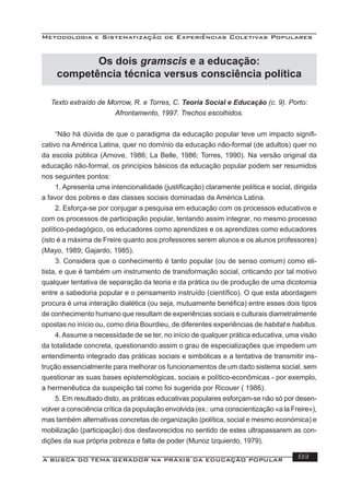 Metodologia e Sistematização de Experiências Coletivas Populares
A BUSCA DO TEMA GERADOR NA PRÁXIS DA EDUCAÇÃO POPULAR 83
Os dois gramscis e a educação:
competência técnica versus consciência política
Texto extraído de Morrow, R. e Torres, C. Teoria Social e Educação (c. 9). Porto:
Afrontamento, 1997. Trechos escolhidos.
“Não há dúvida de que o paradigma da educação popular teve um impacto signiﬁ-
cativo na América Latina, quer no domínio da educação não-formal (de adultos) quer no
da escola pública (Arnove, 1986; La Belle, 1986; Torres, 1990). Na versão original da
educação não-formal, os princípios básicos da educação popular podem ser resumidos
nos seguintes pontos:
1. Apresenta uma intencionalidade (justiﬁcação) claramente política e social, dirigida
a favor dos pobres e das classes sociais dominadas da América Latina.
2. Esforça-se por conjugar a pesquisa em educação com os processos educativos e
com os processos de participação popular, tentando assim integrar, no mesmo processo
político-pedagógico, os educadores como aprendizes e os aprendizes como educadores
(isto é a máxima de Freire quanto aos professores serem alunos e os alunos professores)
(Mayo, 1989; Gajardo, 1985).
3. Considera que o conhecimento é tanto popular (ou de senso comum) como eli-
tista, e que é também um instrumento de transformação social, criticando por tal motivo
qualquer tentativa de separação da teoria e da prática ou de produção de uma dicotomia
entre a sabedoria popular e o pensamento instruído (cientíﬁco). O que esta abordagem
procura é uma interação dialética (ou seja, mutuamente benéﬁca) entre esses dois tipos
de conhecimento humano que resultam de experiências sociais e culturais diametralmente
opostas no início ou, como diria Bourdieu, de diferentes experiências de habitat e habitus.
4.Assume a necessidade de se ter, no início de qualquer prática educativa, uma visão
da totalidade concreta, questionando assim o grau de especializações que impedem um
entendimento integrado das práticas sociais e simbólicas e a tentativa de transmitir ins-
trução essencialmente para melhorar os funcionamentos de um dado sistema social, sem
questionar as suas bases epistemológicas, sociais e político-econômicas - por exemplo,
a hermenêutica da suspeição tal como foi sugerida por Ricouer ( 1986).
5. Em resultado disto, as práticas educativas populares esforçam-se não só por desen-
volver a consciência crítica da população envolvida (ex.: uma conscientização «a la Freire»),
mas também alternativas concretas de organização (política, social e mesmo económica) e
mobilização (participação) dos desfavorecidos no sentido de estes ultrapassarem as con-
dições da sua própria pobreza e falta de poder (Munoz Izquierdo, 1979).
 