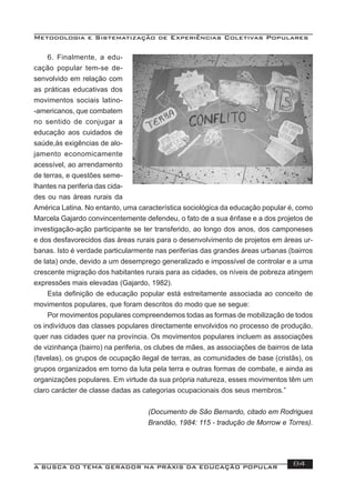 Metodologia e Sistematização de Experiências Coletivas Populares
A BUSCA DO TEMA GERADOR NA PRÁXIS DA EDUCAÇÃO POPULAR 84
6. Finalmente, a edu-
cação popular tem-se de-
senvolvido em relação com
as práticas educativas dos
movimentos sociais latino-
-americanos, que combatem
no sentido de conjugar a
educação aos cuidados de
saúde,às exigências de alo-
jamento economicamente
acessível, ao arrendamento
de terras, e questões seme-
lhantes na periferia das cida-
des ou nas áreas rurais da
América Latina. No entanto, uma característica sociológica da educação popular é, como
Marcela Gajardo convincentemente defendeu, o fato de a sua ênfase e a dos projetos de
investigação-ação participante se ter transferido, ao longo dos anos, dos camponeses
e dos desfavorecidos das áreas rurais para o desenvolvimento de projetos em áreas ur-
banas. Isto é verdade particularmente nas periferias das grandes áreas urbanas (bairros
de lata) onde, devido a um desemprego generalizado e impossível de controlar e a uma
crescente migração dos habitantes rurais para as cidades, os níveis de pobreza atingem
expressões mais elevadas (Gajardo, 1982).
Esta deﬁnição de educação popular está estreitamente associada ao conceito de
movimentos populares, que foram descritos do modo que se segue:
Por movimentos populares compreendemos todas as formas de mobilização de todos
os indivíduos das classes populares directamente envolvidos no processo de produção,
quer nas cidades quer na província. Os movimentos populares incluem as associações
de vizinhança (bairro) na periferia, os clubes de mães, as associações de bairros de lata
(favelas), os grupos de ocupação ilegal de terras, as comunidades de base (cristãs), os
grupos organizados em torno da luta pela terra e outras formas de combate, e ainda as
organizações populares. Em virtude da sua própria natureza, esses movimentos têm um
claro carácter de classe dadas as categorias ocupacionais dos seus membros.”
(Documento de São Bernardo, citado em Rodrigues
Brandão, 1984: 115 - tradução de Morrow e Torres).
 