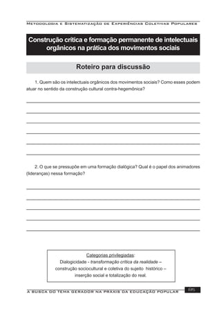 Metodologia e Sistematização de Experiências Coletivas Populares
A BUSCA DO TEMA GERADOR NA PRÁXIS DA EDUCAÇÃO POPULAR 85
1. Quem são os intelectuais orgânicos dos movimentos sociais? Como esses podem
atuar no sentido da construção cultural contra-hegemônica?
2. O que se pressupõe em uma formação dialógica? Qual é o papel dos animadores
(lideranças) nessa formação?
Categorias privilegiadas:
Dialogicidade - transformação crítica da realidade –
construção sociocultural e coletiva do sujeito histórico –
inserção social e totalização do real.
Construção crítica e formação permanente de intelectuais
orgânicos na prática dos movimentos sociais
Roteiro para discussão
 