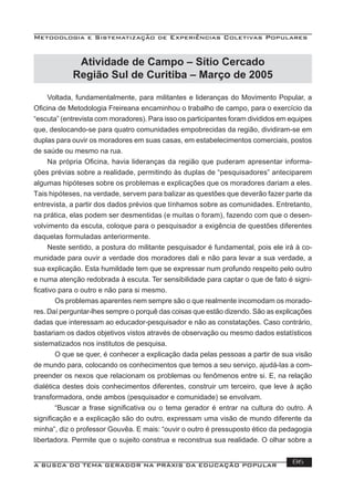 Metodologia e Sistematização de Experiências Coletivas Populares
A BUSCA DO TEMA GERADOR NA PRÁXIS DA EDUCAÇÃO POPULAR 86
Voltada, fundamentalmente, para militantes e lideranças do Movimento Popular, a
Oﬁcina de Metodologia Freireana encaminhou o trabalho de campo, para o exercício da
“escuta” (entrevista com moradores). Para isso os participantes foram divididos em equipes
que, deslocando-se para quatro comunidades empobrecidas da região, dividiram-se em
duplas para ouvir os moradores em suas casas, em estabelecimentos comerciais, postos
de saúde ou mesmo na rua.
Na própria Oﬁcina, havia lideranças da região que puderam apresentar informa-
ções prévias sobre a realidade, permitindo às duplas de “pesquisadores” anteciparem
algumas hipóteses sobre os problemas e explicações que os moradores dariam a eles.
Tais hipóteses, na verdade, servem para balizar as questões que deverão fazer parte da
entrevista, a partir dos dados prévios que tínhamos sobre as comunidades. Entretanto,
na prática, elas podem ser desmentidas (e muitas o foram), fazendo com que o desen-
volvimento da escuta, coloque para o pesquisador a exigência de questões diferentes
daquelas formuladas anteriormente.
Neste sentido, a postura do militante pesquisador é fundamental, pois ele irá à co-
munidade para ouvir a verdade dos moradores dali e não para levar a sua verdade, a
sua explicação. Esta humildade tem que se expressar num profundo respeito pelo outro
e numa atenção redobrada à escuta. Ter sensibilidade para captar o que de fato é signi-
ﬁcativo para o outro e não para si mesmo.
Os problemas aparentes nem sempre são o que realmente incomodam os morado-
res. Daí perguntar-lhes sempre o porquê das coisas que estão dizendo. São as explicações
dadas que interessam ao educador-pesquisador e não as constatações. Caso contrário,
bastariam os dados objetivos vistos através de observação ou mesmo dados estatísticos
sistematizados nos institutos de pesquisa.
O que se quer, é conhecer a explicação dada pelas pessoas a partir de sua visão
de mundo para, colocando os conhecimentos que temos a seu serviço, ajudá-las a com-
preender os nexos que relacionam os problemas ou fenômenos entre si. E, na relação
dialética destes dois conhecimentos diferentes, construir um terceiro, que leve à ação
transformadora, onde ambos (pesquisador e comunidade) se envolvam.
“Buscar a frase signiﬁcativa ou o tema gerador é entrar na cultura do outro. A
signiﬁcação e a explicação são do outro, expressam uma visão de mundo diferente da
minha”, diz o professor Gouvêa. E mais: “ouvir o outro é pressuposto ético da pedagogia
libertadora. Permite que o sujeito construa e reconstrua sua realidade. O olhar sobre a
Atividade de Campo – Sítio Cercado
Região Sul de Curitiba – Março de 2005
 