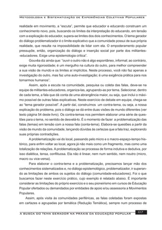 Metodologia e Sistematização de Experiências Coletivas Populares
A BUSCA DO TEMA GERADOR NA PRÁXIS DA EDUCAÇÃO POPULAR 87
realidade em movimento, a “escuta”, permite que educador e educando construam um
conhecimento novo, pois, buscando os limites da interpretação do educando, em tensão
com a explicação do educador, supera-se limites dos dois conhecimentos. O tema gerador
do diálogo problematizador é o limite explicativo que a comunidade possui de sua própria
realidade, que resulta na impossibilidade de lidar com ela. O empoderamento popular
pressupõe, então, organização do diálogo e inserção social por parte dos militantes-
-educadores. Exige uma epistemologia crítica”.
Gouvêa diz ainda que: “ouvir o outro não é algo espontâneo, informal; ao contrário,
exige muita rigorosidade; é um mergulho na cultura do outro, para melhor compreender
a sua visão de mundo e os limites aí implícitos. Neste processo, você não faz apenas a
investigação do outro, mas faz uma auto-investigação; é uma exigência prática para nos
tornarmos humanos”.
Assim, após a escuta na comunidade, pesquisa ou coleta das falas, deve-se na
equipe de militantes-educadores, organiza-las, agrupando-as por tema. Selecionar, dentro
de cada tema, a fala que dá conta de uma abrangência maior, ou seja, que inclui o máxi-
mo possível de outras falas explicativas. Neste exercício de debate em equipe, chega-se
ao “tema gerador possível”. A partir daí, construímos um contra-tema, ou seja, a nossa
explicação do problema, pois o diálogo se dá entre duas visões de mundo diferentes (ver
texto página 54 deste livro). Os contra-temas nos permitem elaborar uma série de ques-
tões para o tema, no sentido de desvelá-lo. É o momento de fazer a problematização das
falas (temas) em tensão com a nossa fala (conta-tema). Elabora-se questões a partir da
visão de mundo da comunidade, lançando dúvidas às certezas que a fala traz, explorando
suas próprias contradições.
A problematização vai do local, passando pelo micro e o macro-espaço-tempo his-
tórico, para enﬁm voltar ao local, agora já não mais como um fragmento, mas como uma
totalização de relações. A problematização se processa de forma indutiva e dedutiva, por
isso dialética, tensa, conﬂituosa. Ela não é linear, nem num sentido, nem noutro (micro,
macro ou vice-versa).
Para elaborar o contra-tema e a problematização, precisamos lançar mão dos
conhecimentos sistematizados e, no diálogo epistemológico, problematizador, ir superan-
do as limitações de ambos os sujeitos do diálogo (comunidade-educadores). Foi o que
buscamos fazer neste exercício prático, cujo exemplo é relatado abaixo. É importante
considerar as limitações do próprio exercício e o seu pioneirismo em cursos de Educação
Popular ofertados ou demandados por entidades de apoio e/ou assessoria a Movimentos
Populares.
Assim, após visita às comunidades periféricas, as falas coletadas foram expostas
em cartazes e agrupadas por temática (Redução Temática), sempre num processo de
 