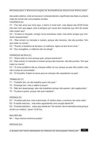 Metodologia e Sistematização de Experiências Coletivas Populares
A BUSCA DO TEMA GERADOR NA PRÁXIS DA EDUCAÇÃO POPULAR 88
discussão coletiva, onde se buscava ir compreendendo o signiﬁcado das falas e a própria
visão de mundo das comunidades ouvidas.
VIOLÊNCIA (V)
V1 - “Faz dez anos que moro aqui, o bairro é muito bom, mas depois das 20:00 horas
não saio nem que pague, pois é perigoso por causa dos marginais que vêm de outras
vilas roubar aqui”.
V2 – “O bairro é tranqüilo, comigo nunca aconteceu nada, mas tenho amigos que mor-
reram assassinados”.
V3 - “Eles entram no mercado e roubam, porque são menores, não são punidos. Tem
que matar ou morrer”.
V4 - “Tiraram a favelinha ali de baixo, aí melhorou. Agora só tem lá em cima.”
V4 - “Sou evangélica, a violência não me atinge”.
CRIANÇAS NA RUA (C)
C1 - “Quem está na rua é porque quer, porque escola tem”.
C2 - “Eles entram no mercado e roubam porque são menores, não são punidos. Tem que
matar ou morrer”.
C3 - “O único problema são as crianças soltas na rua, porque os pais não cuidam; isso
não é coisa de comunidade”.
C4 - “O Conselho Tutelar só serve para as crianças não respeitarem os pais”.
TRABALHO (T)
T1 - “Trabalho tem, só não trabalha quem não quer.”
T2 - “Emprego tem, mas o salário é pouco”.
T3 - “Não tem desemprego, eles não trabalham porque não querem, são vagabundos”.
T4 - “O pobre é pobre, porque não quer trabalhar”.
DOENÇA (D)
D1 - “A saúde está boa, mas é demorada. O médico disse: a senhora não acha nada”.
D2 -“A saúde está boa... mas estou aguardando uma cirurgia desde 94”.
D3 - “A saúde está bem... estou aqui desde às 7 da manhã, não fui atendida ainda porque
só tem um médico”. (eram 15:30 hs).
MULHER (M)
M1 – “Aqui menina nenhuma presta.”
DROGAS (Dr)
 