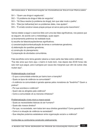 Metodologia e Sistematização de Experiências Coletivas Populares
A BUSCA DO TEMA GERADOR NA PRÁXIS DA EDUCAÇÃO POPULAR 89
Dr1 – “Quem usa droga é vagabundo”.
Dr2 – “O problema da droga é falta de vergonha”.
Dr3 – “Só Deus resolve [o problema da droga], tem que ralar muito o joelho”.
Dr4 – “Eles [os traﬁcantes] tem os problemas deles, mas ajudam”.
Dr5 – “É errado construir essas praças porque só serve para junta maconheiro”.
Vamos relatar a seguir o exercício feito com uma das falas signiﬁcativas, nos passos que
se seguem, de acordo com a metodologia, quais sejam:
a) levantamento preliminar da realidade local;
b) escolha de falas/situações/temas signiﬁcativos;
c) caracterização/contextualização de temas e contratemas geradores;
d) elaboração de questões geradoras;
e) construção do planejamento;
f) preparação de atividades comunitárias.
Fala escolhida como tema gerador (abarca a maior parte das falas sobre violência):
“Faz dez anos que moro aqui, o bairro é muito bom, mas depois das 20:00 horas não
saio nem que pague, pois é perigoso por causa dos marginais que vêm de outras vilas
roubar aqui”.
Problematização nível local:
- O que a comunidade entende por bairro bom e tranqüilo?
- Quais os tipos de violência na comunidade?
- A violência na comunidade é gerada apenas pelos moradores da “favelinha”? Quem a
pratica?
- Por que acontece a violência?
- Quem são os atingidos pela violência?
- Como a comunidade vê os menores infratores?
Problematização níveis micro e macro-social:
- Quais as necessidades básicas do ser humano?
- Quais são nossos direitos?
- Por que, na sociedade, nem todos tem seus direitos garantidos? Como garanti-los?
- Como é a situação de violência na sociedade?
- Que relações podemos estabelecer entre organização social e a violência?
Contra-fala ou contra-tema construído coletivamente:
 