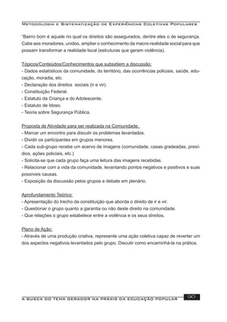 Metodologia e Sistematização de Experiências Coletivas Populares
A BUSCA DO TEMA GERADOR NA PRÁXIS DA EDUCAÇÃO POPULAR 90
“Bairro bom é aquele no qual os direitos são assegurados, dentre eles o de segurança.
Cabe aos moradores, unidos, ampliar o conhecimento da macro-realidade social para que
possam transformar a realidade local (estruturas que geram violência).
Tópicos/Conteúdos/Conhecimentos que subsidiem a discussão:
- Dados estatísticos da comunidade, do território, das ocorrências policiais, saúde, edu-
cação, moradia, etc.
- Declaração dos direitos sociais (ir e vir).
- Constituição Federal.
- Estatuto da Criança e do Adolescente.
- Estatuto de Idoso.
- Teoria sobre Segurança Pública.
Proposta de Atividade para ser realizada na Comunidade:
- Marcar um encontro para discutir os problemas levantados.
- Dividir os participantes em grupos menores.
- Cada sub-grupo recebe um acervo de imagens (comunidade, casas gradeadas, presí-
dios, ações policiais, etc.)
- Solicita-se que cada grupo faça uma leitura das imagens recebidas.
- Relacionar com a vida da comunidade, levantando pontos negativos e positivos e suas
possíveis causas.
- Exposição da discussão pelos grupos e debate em plenário.
Aprofundamento Teórico:
- Apresentação do trecho da constituição que aborda o direito de ir e vir.
- Questionar o grupo quanto a garantia ou não deste direito na comunidade.
- Que relações o grupo estabelece entre a violência e os seus direitos.
Plano de Ação:
- Através de uma produção criativa, represente uma ação coletiva capaz de reverter um
dos aspectos negativos levantados pelo grupo. Discutir como encaminhá-la na prática.
 