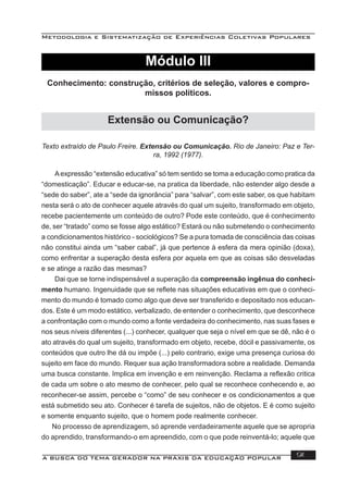 Metodologia e Sistematização de Experiências Coletivas Populares
A BUSCA DO TEMA GERADOR NA PRÁXIS DA EDUCAÇÃO POPULAR 91
Texto extraído de Paulo Freire. Extensão ou Comunicação. Rio de Janeiro: Paz e Ter-
ra, 1992 (1977).
Aexpressão “extensão educativa” só tem sentido se toma a educação como pratica da
“domesticação”. Educar e educar-se, na pratica da liberdade, não estender algo desde a
“sede do saber”, ate a “sede da ignorância” para “salvar”, com este saber, os que habitam
nesta será o ato de conhecer aquele através do qual um sujeito, transformado em objeto,
recebe pacientemente um conteúdo de outro? Pode este conteúdo, que é conhecimento
de, ser “tratado” como se fosse algo estático? Estará ou não submetendo o conhecimento
a condicionamentos histórico - sociológicos? Se a pura tomada de consciência das coisas
não constitui ainda um “saber cabal”, já que pertence à esfera da mera opinião (doxa),
como enfrentar a superação desta esfera por aquela em que as coisas são desveladas
e se atinge a razão das mesmas?
Dai que se torne indispensável a superação da compreensão ingênua do conheci-
mento humano. Ingenuidade que se reﬂete nas situações educativas em que o conheci-
mento do mundo é tomado como algo que deve ser transferido e depositado nos educan-
dos. Este é um modo estático, verbalizado, de entender o conhecimento, que desconhece
a confrontação com o mundo como a fonte verdadeira do conhecimento, nas suas fases e
nos seus níveis diferentes (...) conhecer, qualquer que seja o nível em que se dê, não é o
ato através do qual um sujeito, transformado em objeto, recebe, dócil e passivamente, os
conteúdos que outro lhe dá ou impõe (...) pelo contrario, exige uma presença curiosa do
sujeito em face do mundo. Requer sua ação transformadora sobre a realidade. Demanda
uma busca constante. Implica em invenção e em reinvenção. Reclama a reﬂexão critica
de cada um sobre o ato mesmo de conhecer, pelo qual se reconhece conhecendo e, ao
reconhecer-se assim, percebe o “como” de seu conhecer e os condicionamentos a que
está submetido seu ato. Conhecer é tarefa de sujeitos, não de objetos. E é como sujeito
e somente enquanto sujeito, que o homem pode realmente conhecer.
No processo de aprendizagem, só aprende verdadeiramente aquele que se apropria
do aprendido, transformando-o em apreendido, com o que pode reinventá-lo; aquele que
Conhecimento: construção, critérios de seleção, valores e compro-
missos políticos.
Extensão ou Comunicação?
Módulo III
 